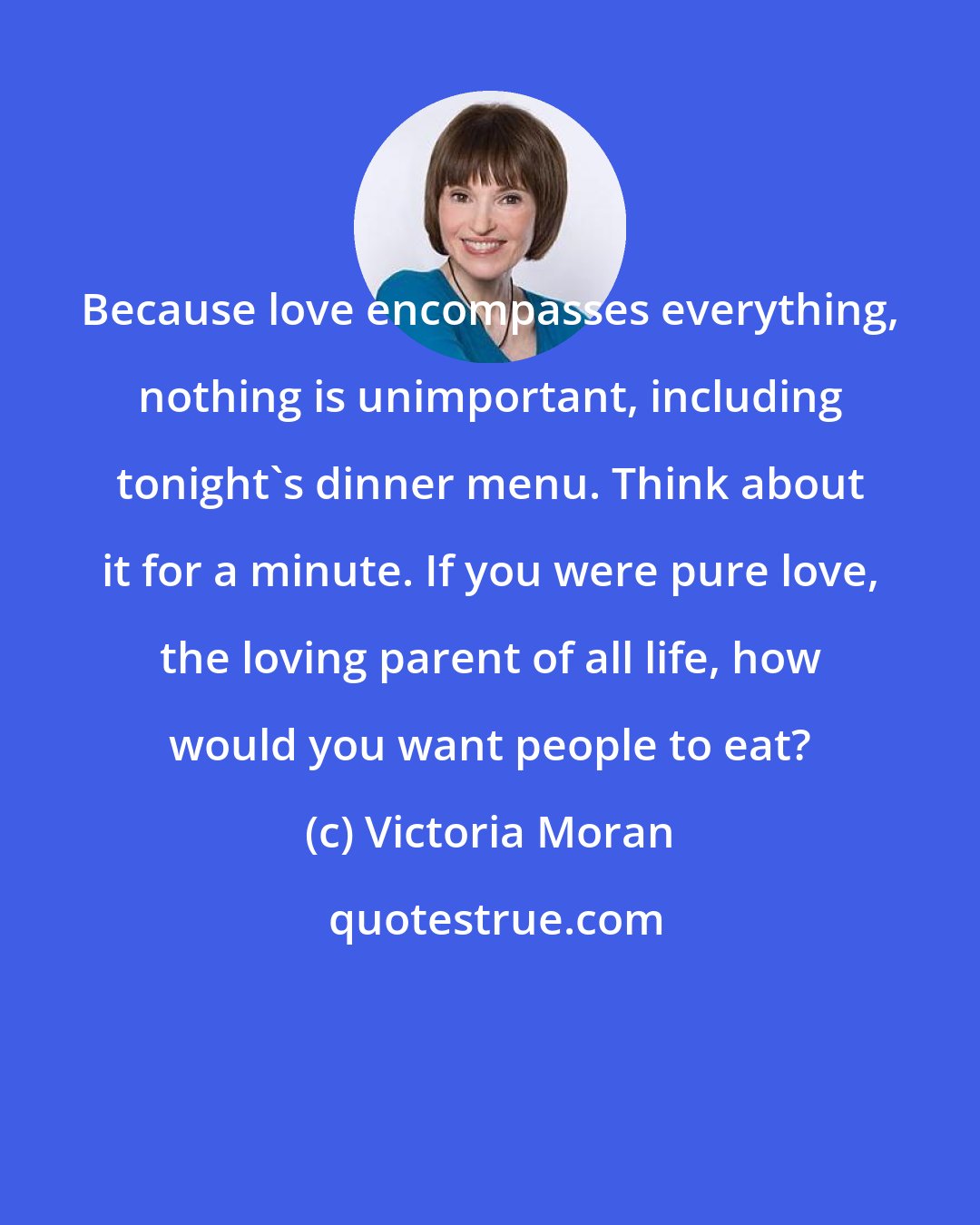 Victoria Moran: Because love encompasses everything, nothing is unimportant, including tonight's dinner menu. Think about it for a minute. If you were pure love, the loving parent of all life, how would you want people to eat?