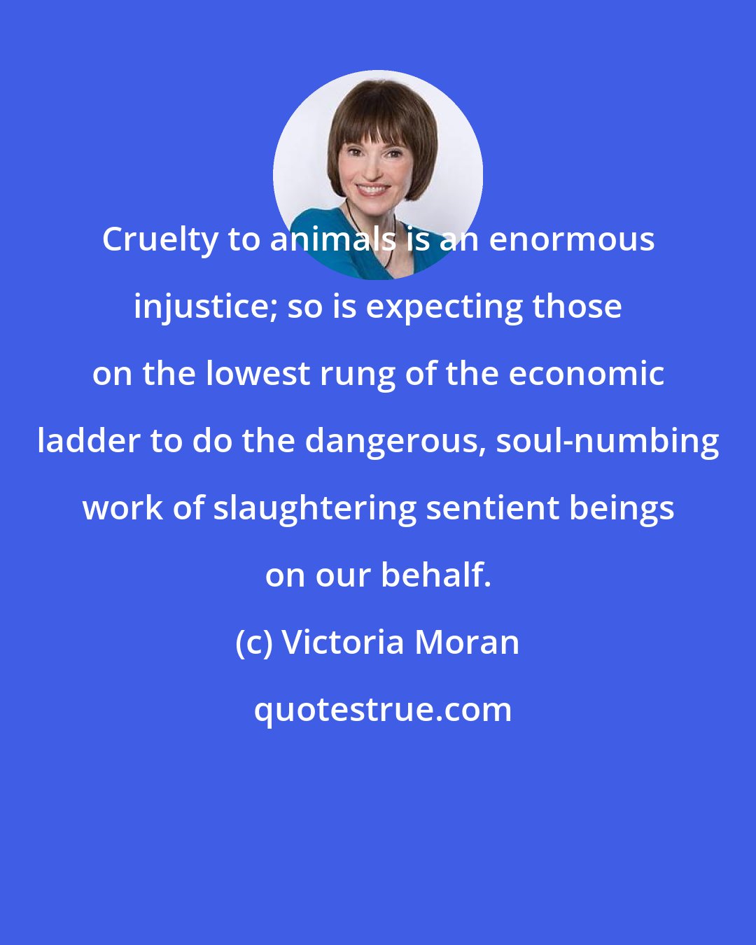 Victoria Moran: Cruelty to animals is an enormous injustice; so is expecting those on the lowest rung of the economic ladder to do the dangerous, soul-numbing work of slaughtering sentient beings on our behalf.