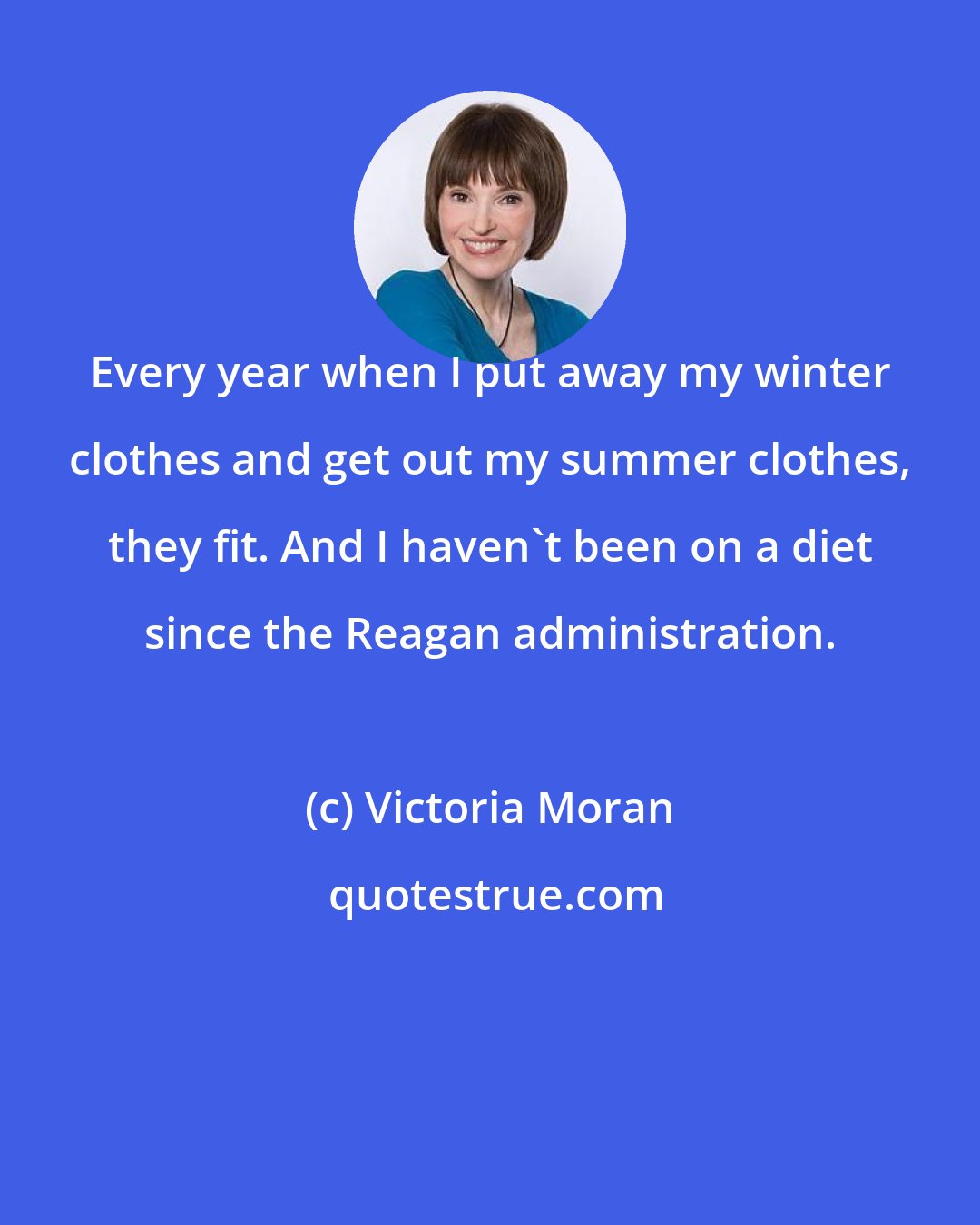 Victoria Moran: Every year when I put away my winter clothes and get out my summer clothes, they fit. And I haven't been on a diet since the Reagan administration.