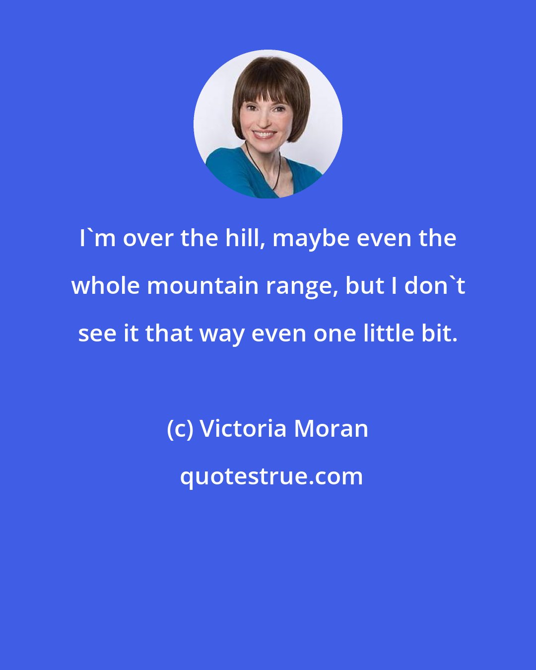 Victoria Moran: I'm over the hill, maybe even the whole mountain range, but I don't see it that way even one little bit.