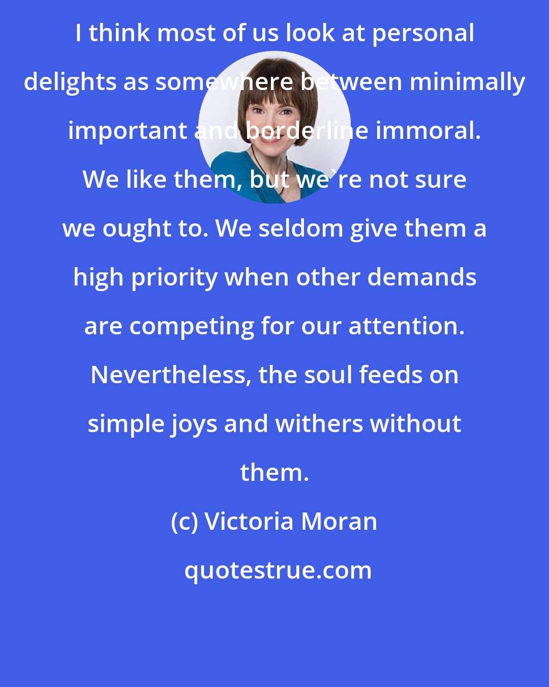 Victoria Moran: I think most of us look at personal delights as somewhere between minimally important and borderline immoral. We like them, but we're not sure we ought to. We seldom give them a high priority when other demands are competing for our attention. Nevertheless, the soul feeds on simple joys and withers without them.