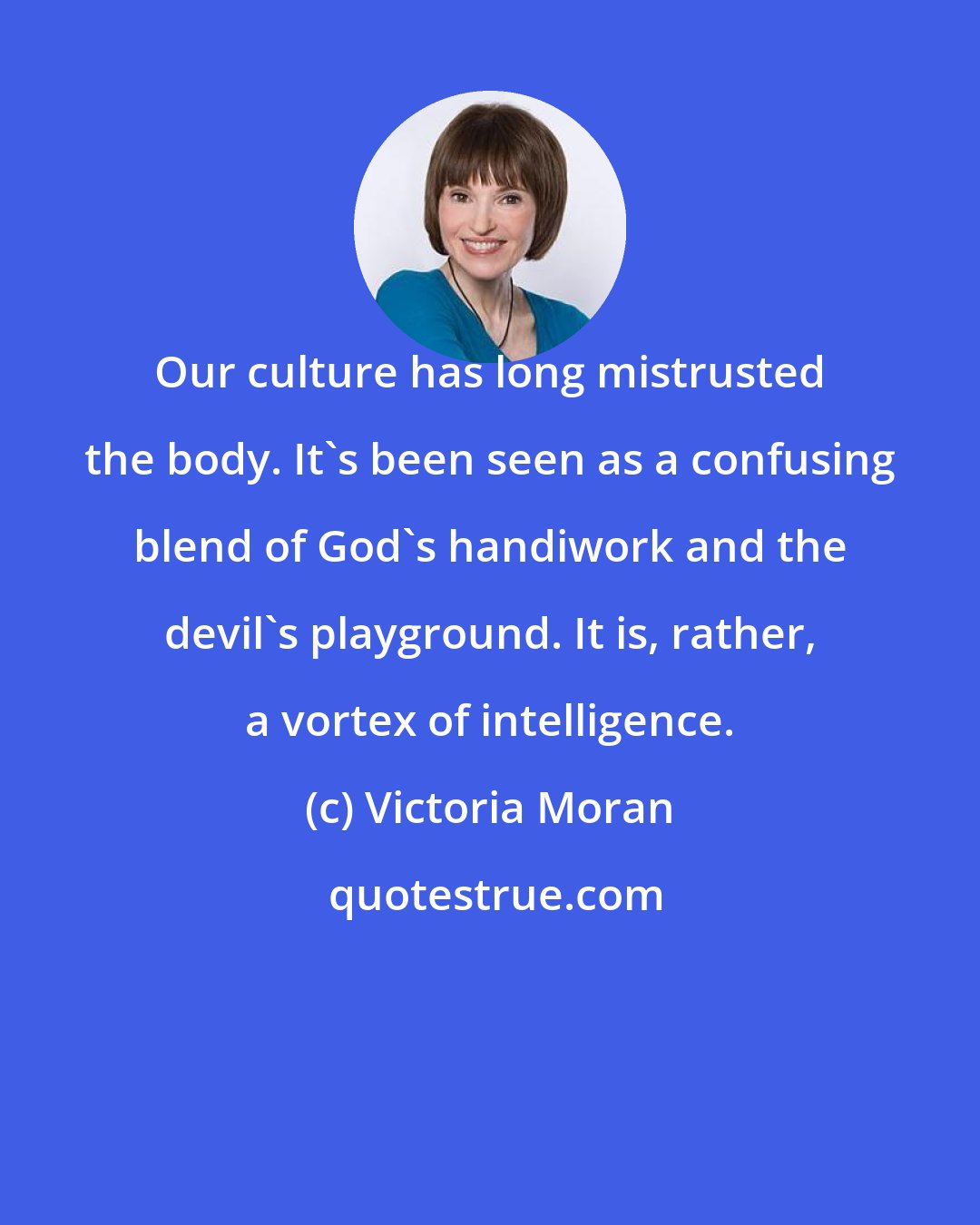 Victoria Moran: Our culture has long mistrusted the body. It's been seen as a confusing blend of God's handiwork and the devil's playground. It is, rather, a vortex of intelligence.