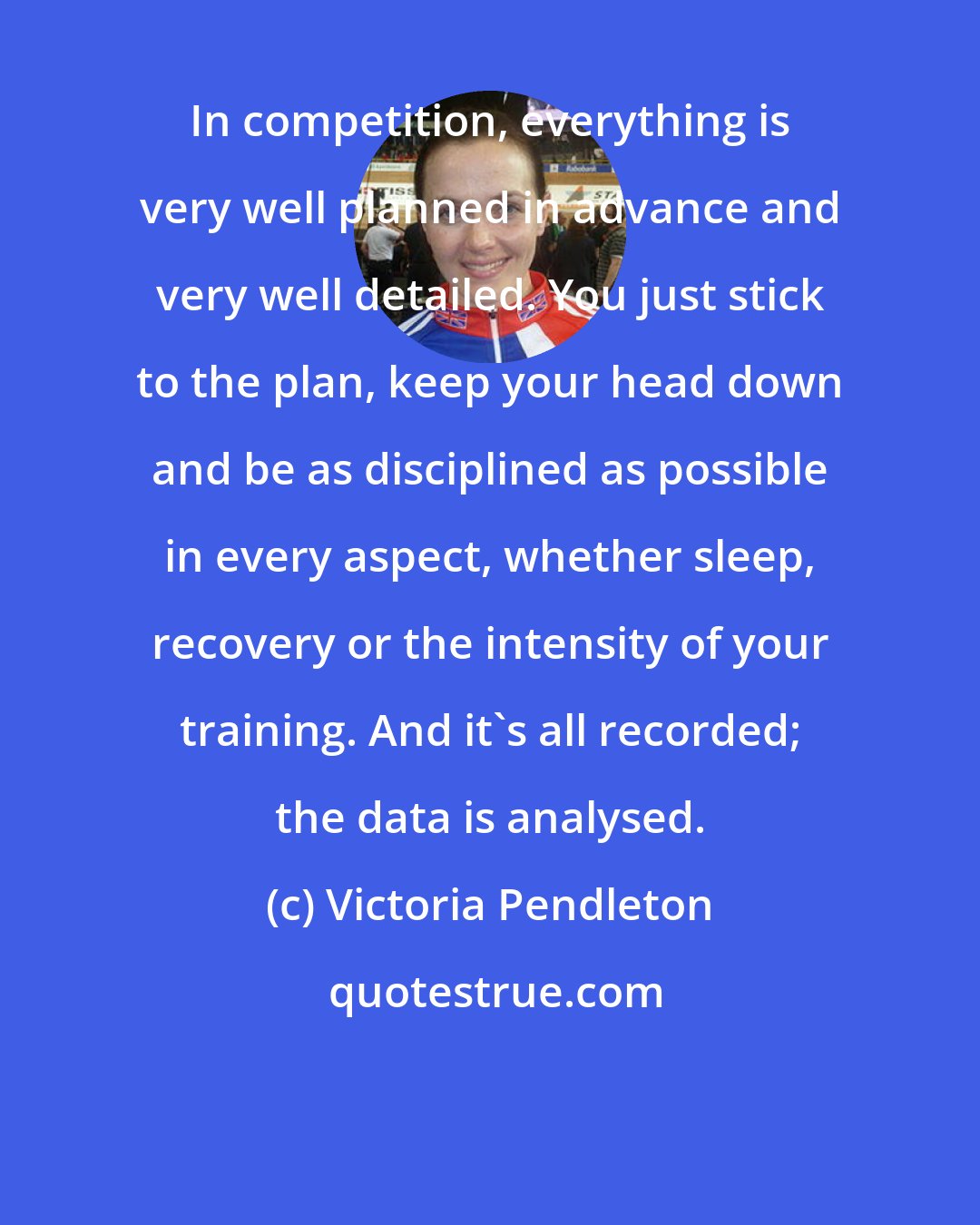 Victoria Pendleton: In competition, everything is very well planned in advance and very well detailed. You just stick to the plan, keep your head down and be as disciplined as possible in every aspect, whether sleep, recovery or the intensity of your training. And it's all recorded; the data is analysed.