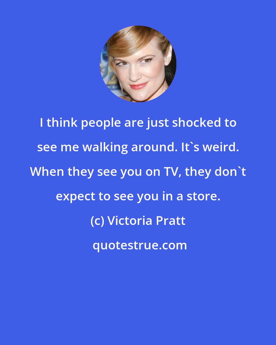 Victoria Pratt: I think people are just shocked to see me walking around. It's weird. When they see you on TV, they don't expect to see you in a store.