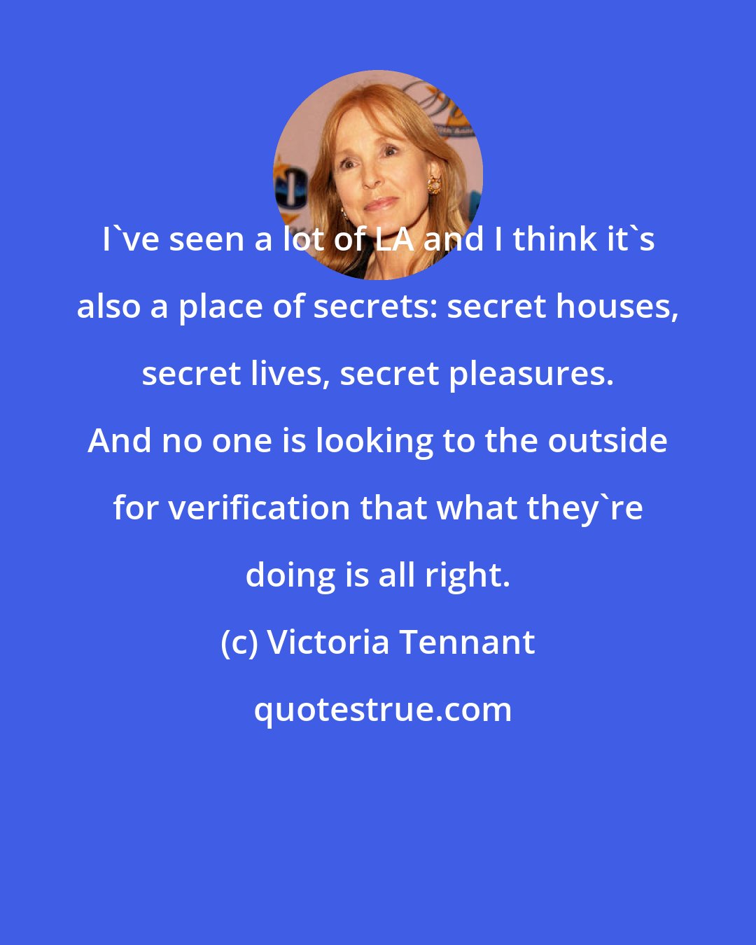 Victoria Tennant: I've seen a lot of LA and I think it's also a place of secrets: secret houses, secret lives, secret pleasures. And no one is looking to the outside for verification that what they're doing is all right.