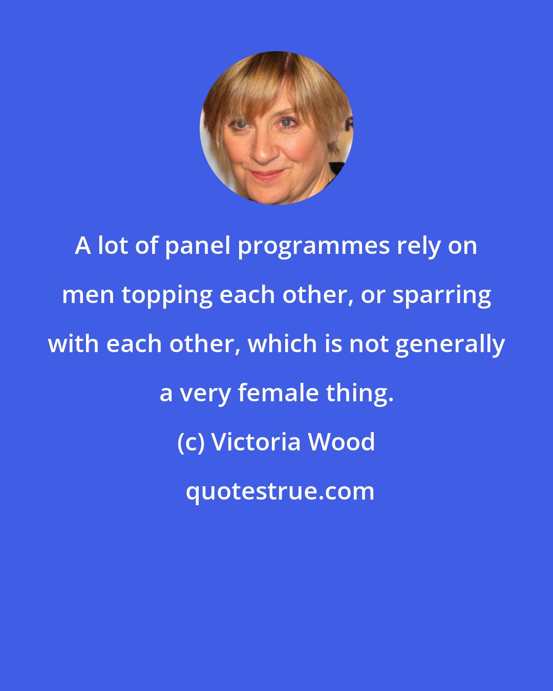 Victoria Wood: A lot of panel programmes rely on men topping each other, or sparring with each other, which is not generally a very female thing.