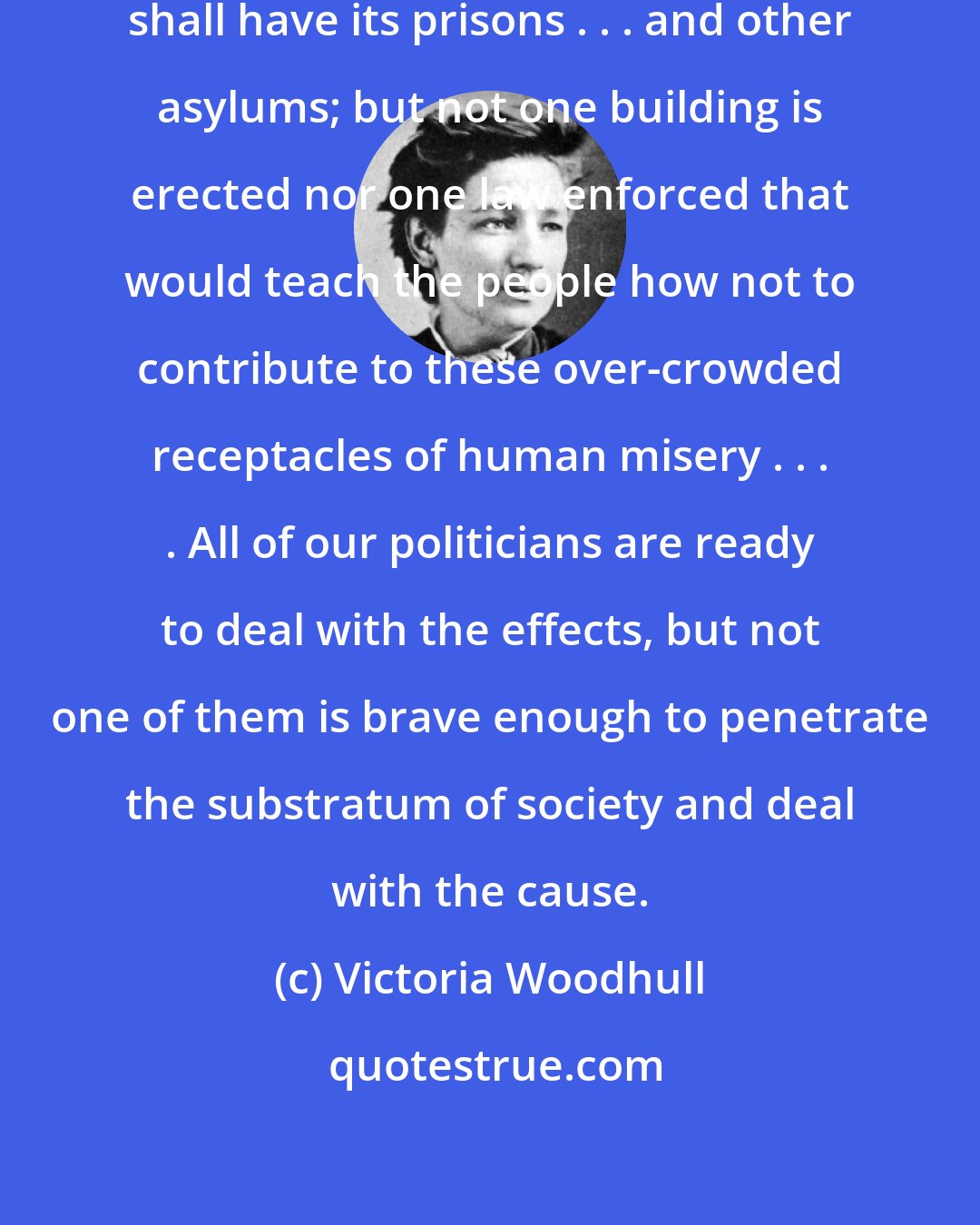 Victoria Woodhull: Good care is taken that each state shall have its prisons . . . and other asylums; but not one building is erected nor one law enforced that would teach the people how not to contribute to these over-crowded receptacles of human misery . . . . All of our politicians are ready to deal with the effects, but not one of them is brave enough to penetrate the substratum of society and deal with the cause.