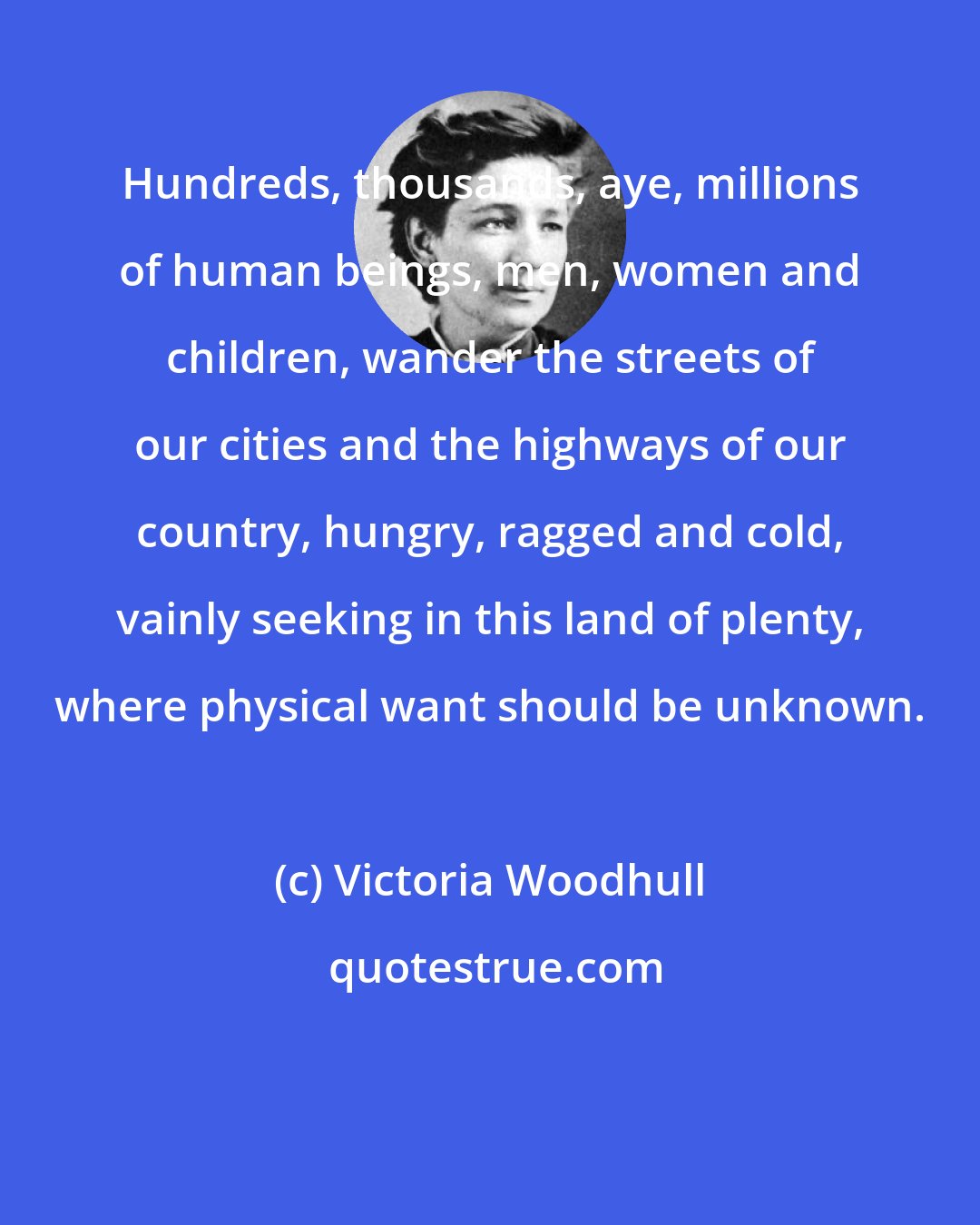 Victoria Woodhull: Hundreds, thousands, aye, millions of human beings, men, women and children, wander the streets of our cities and the highways of our country, hungry, ragged and cold, vainly seeking in this land of plenty, where physical want should be unknown.