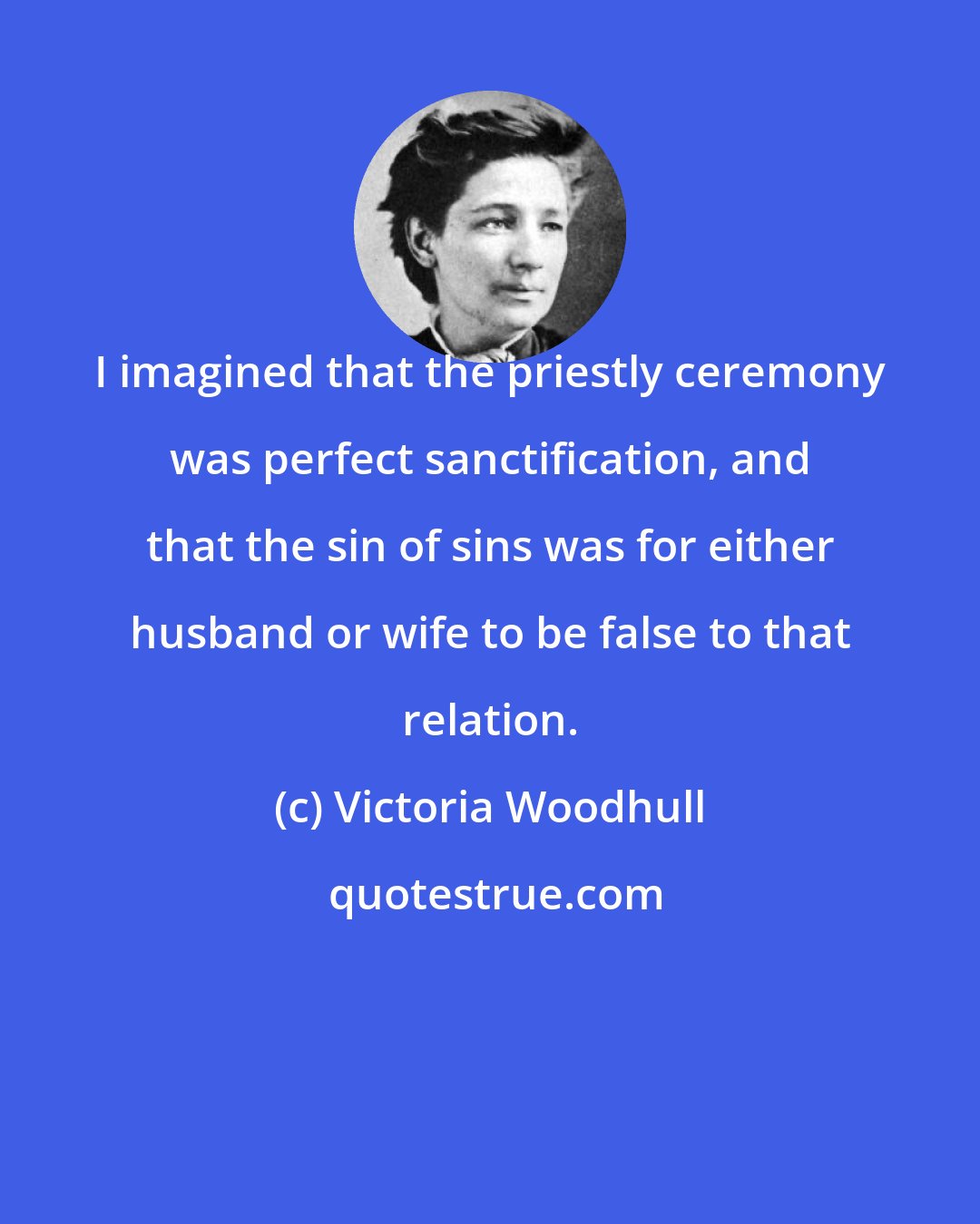 Victoria Woodhull: I imagined that the priestly ceremony was perfect sanctification, and that the sin of sins was for either husband or wife to be false to that relation.