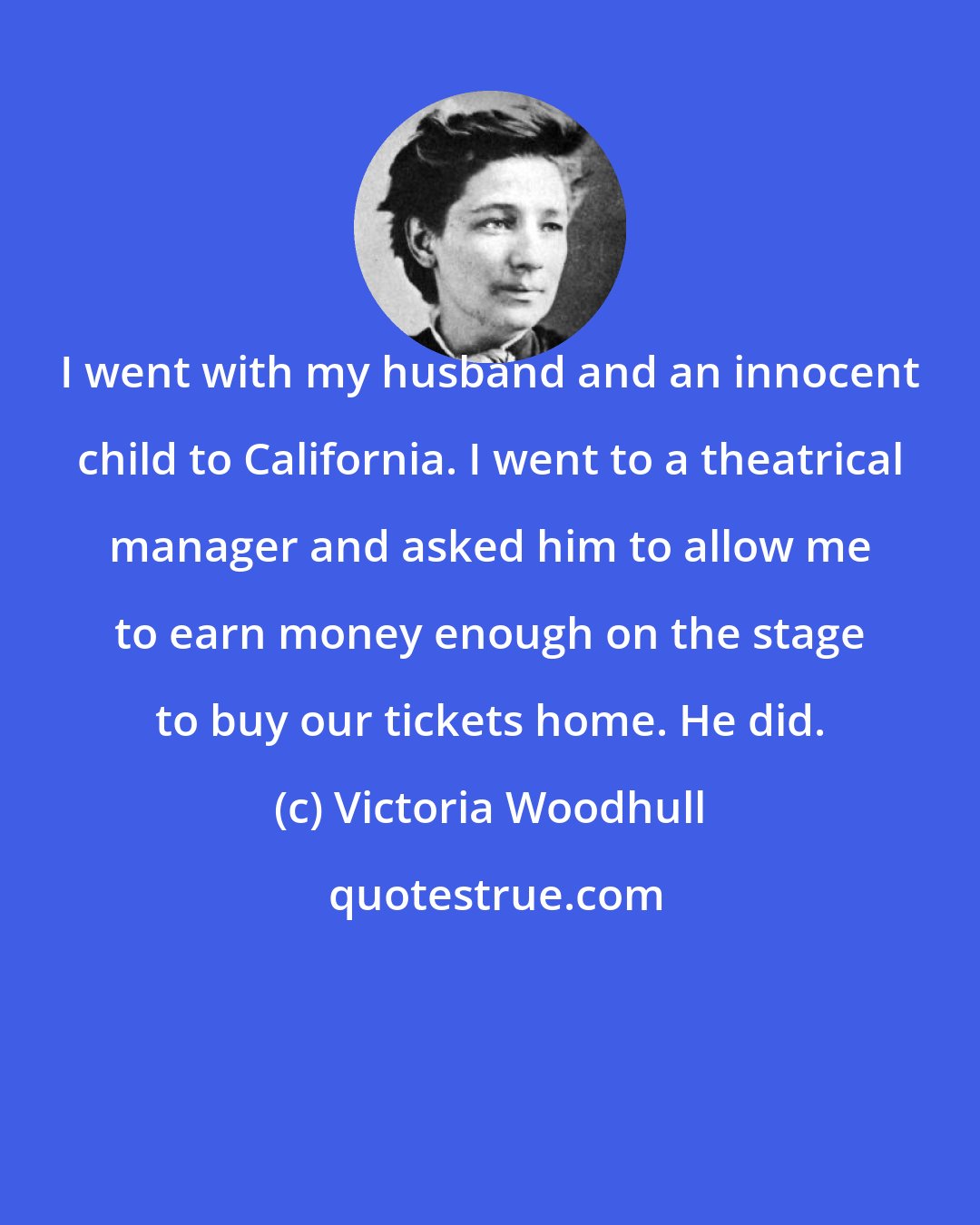 Victoria Woodhull: I went with my husband and an innocent child to California. I went to a theatrical manager and asked him to allow me to earn money enough on the stage to buy our tickets home. He did.