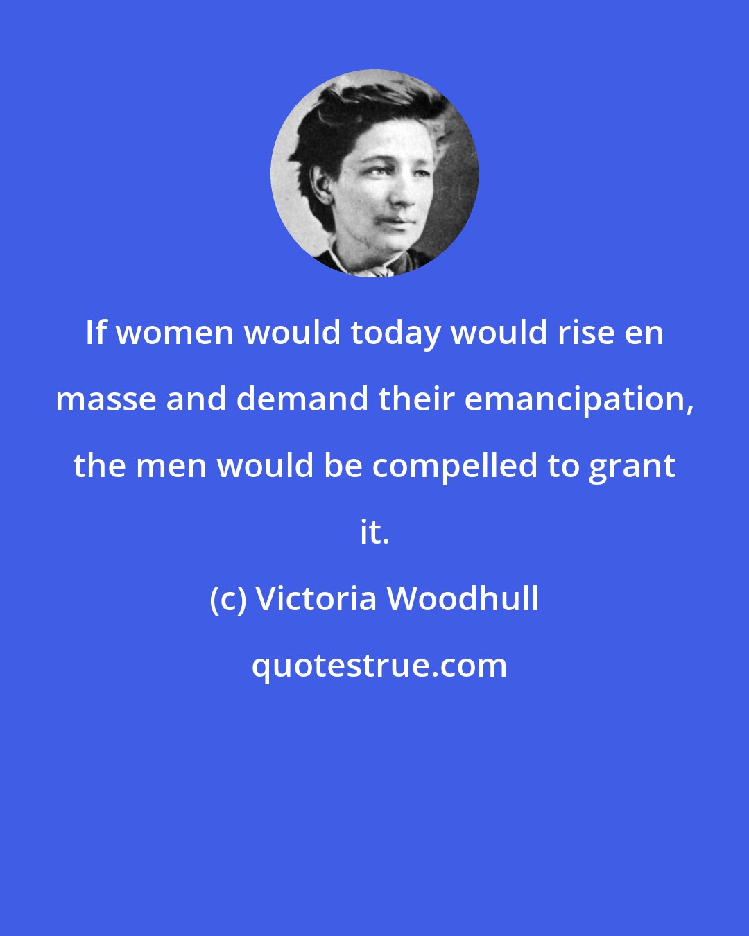 Victoria Woodhull: If women would today would rise en masse and demand their emancipation, the men would be compelled to grant it.