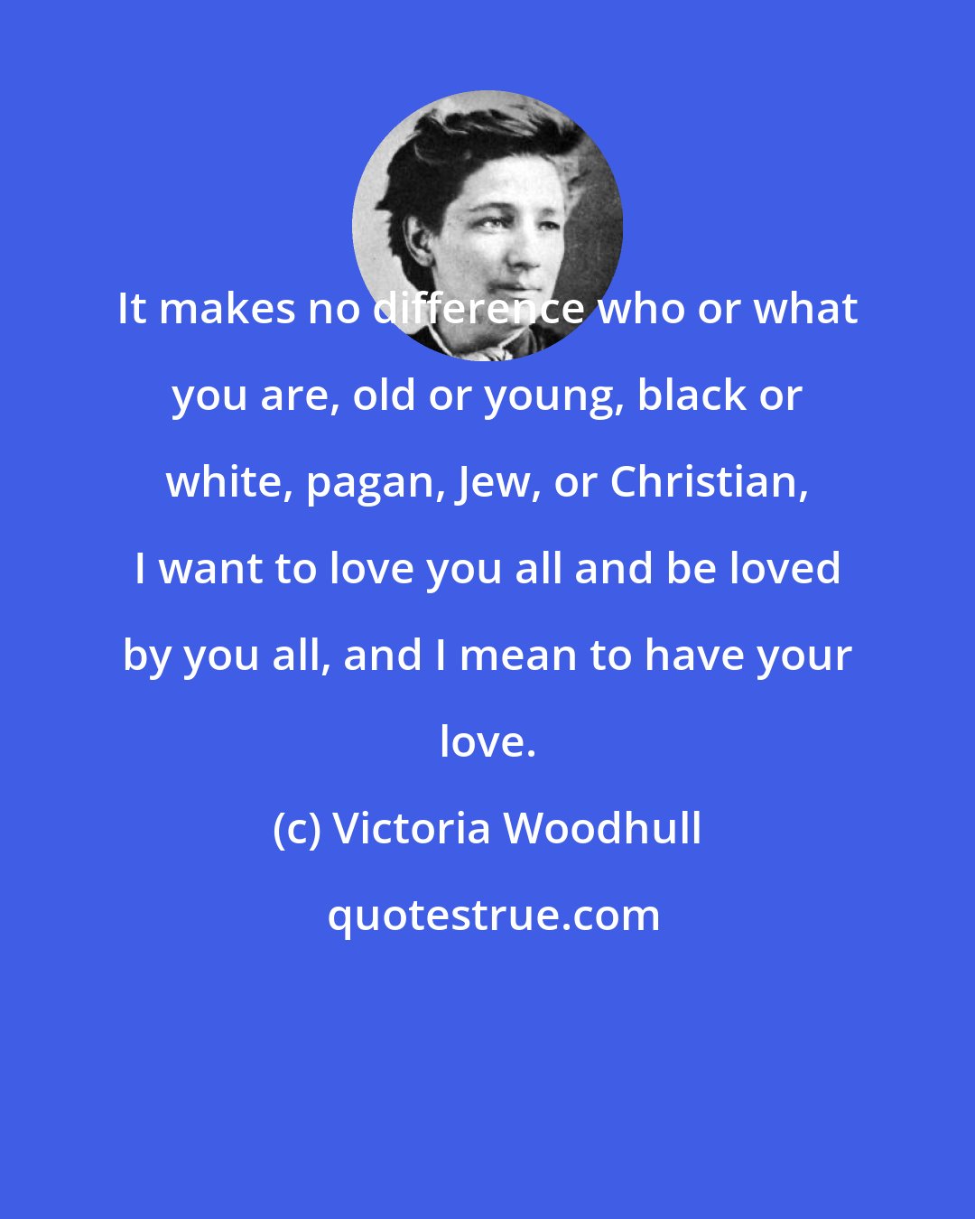 Victoria Woodhull: It makes no difference who or what you are, old or young, black or white, pagan, Jew, or Christian, I want to love you all and be loved by you all, and I mean to have your love.