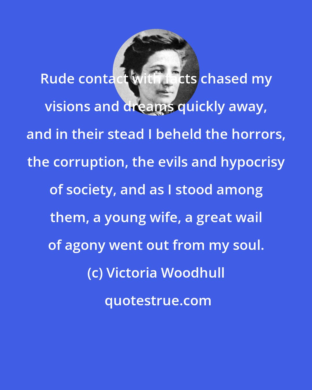 Victoria Woodhull: Rude contact with facts chased my visions and dreams quickly away, and in their stead I beheld the horrors, the corruption, the evils and hypocrisy of society, and as I stood among them, a young wife, a great wail of agony went out from my soul.