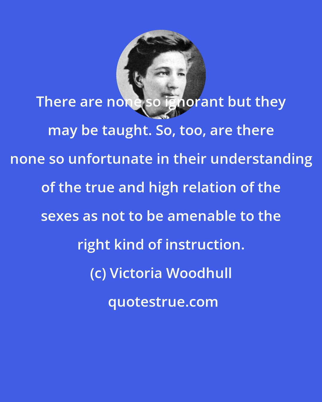 Victoria Woodhull: There are none so ignorant but they may be taught. So, too, are there none so unfortunate in their understanding of the true and high relation of the sexes as not to be amenable to the right kind of instruction.