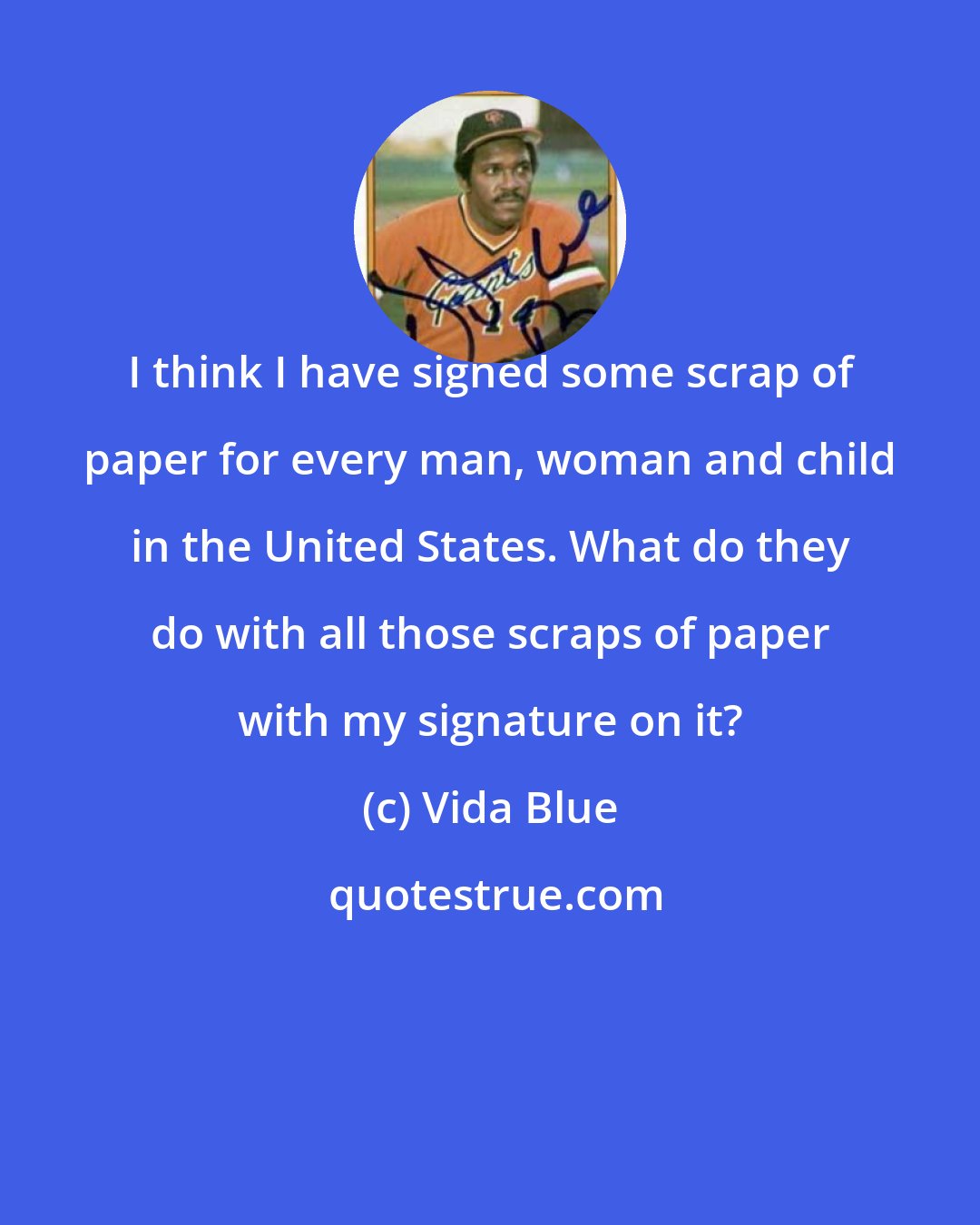 Vida Blue: I think I have signed some scrap of paper for every man, woman and child in the United States. What do they do with all those scraps of paper with my signature on it?