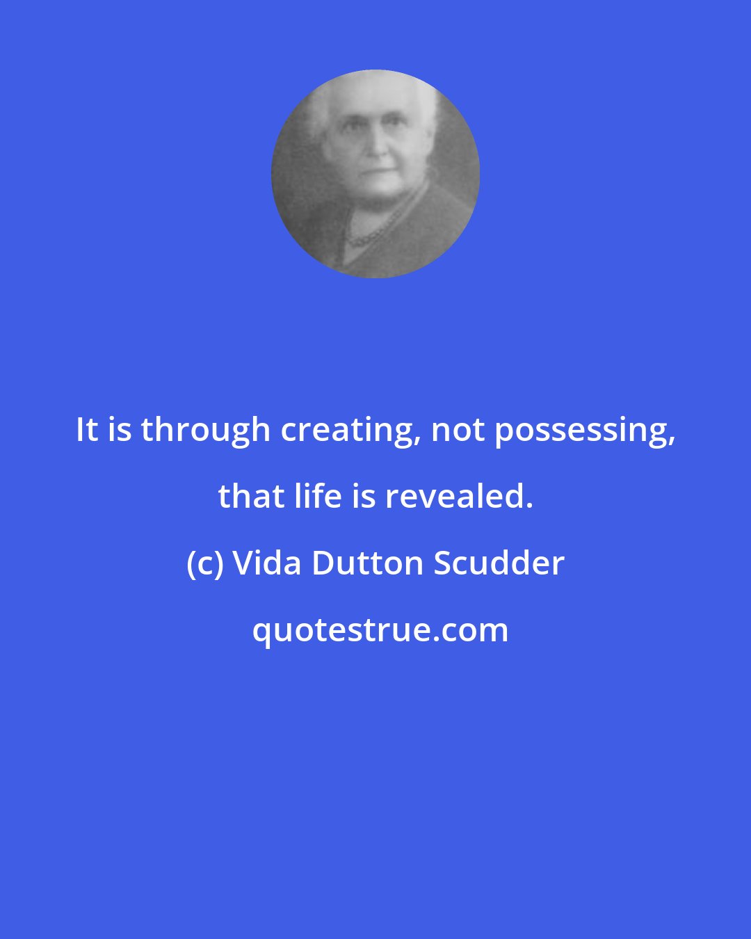 Vida Dutton Scudder: It is through creating, not possessing, that life is revealed.