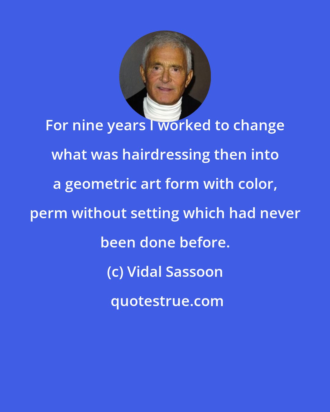 Vidal Sassoon: For nine years I worked to change what was hairdressing then into a geometric art form with color, perm without setting which had never been done before.