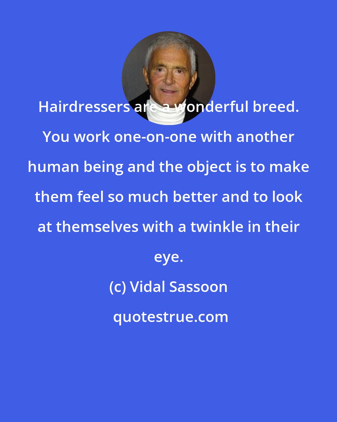 Vidal Sassoon: Hairdressers are a wonderful breed. You work one-on-one with another human being and the object is to make them feel so much better and to look at themselves with a twinkle in their eye.