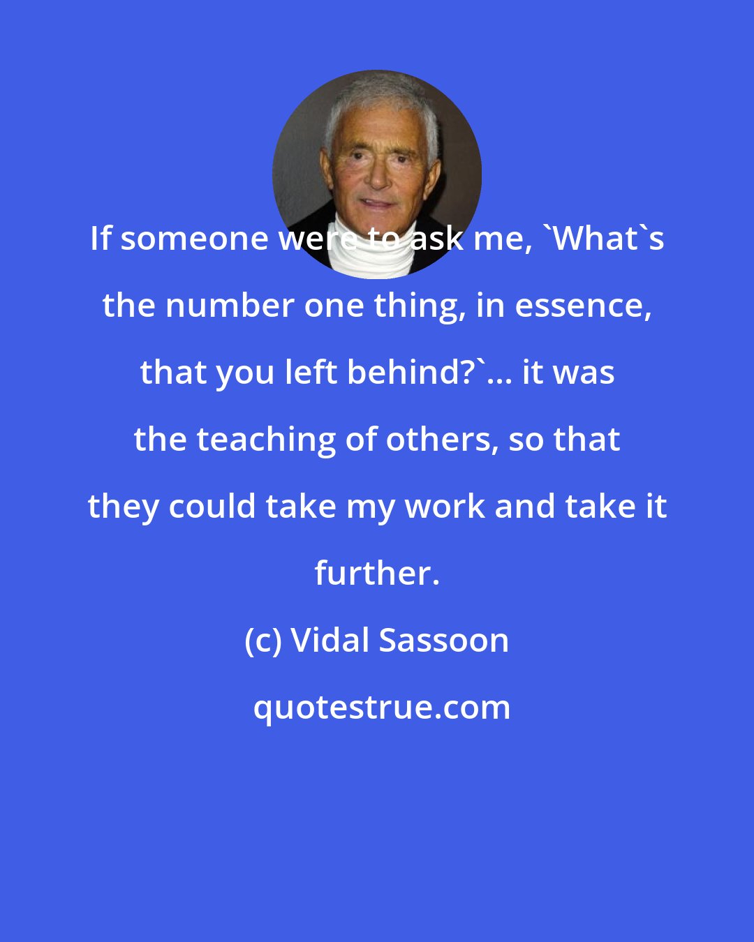 Vidal Sassoon: If someone were to ask me, 'What's the number one thing, in essence, that you left behind?'... it was the teaching of others, so that they could take my work and take it further.