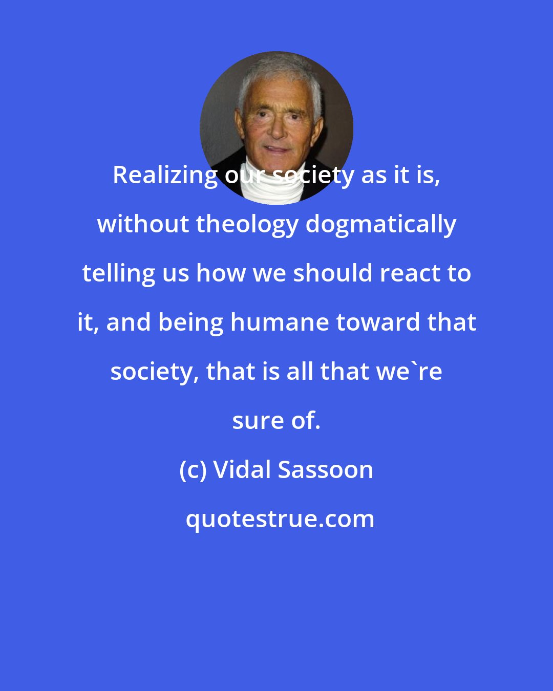 Vidal Sassoon: Realizing our society as it is, without theology dogmatically telling us how we should react to it, and being humane toward that society, that is all that we're sure of.