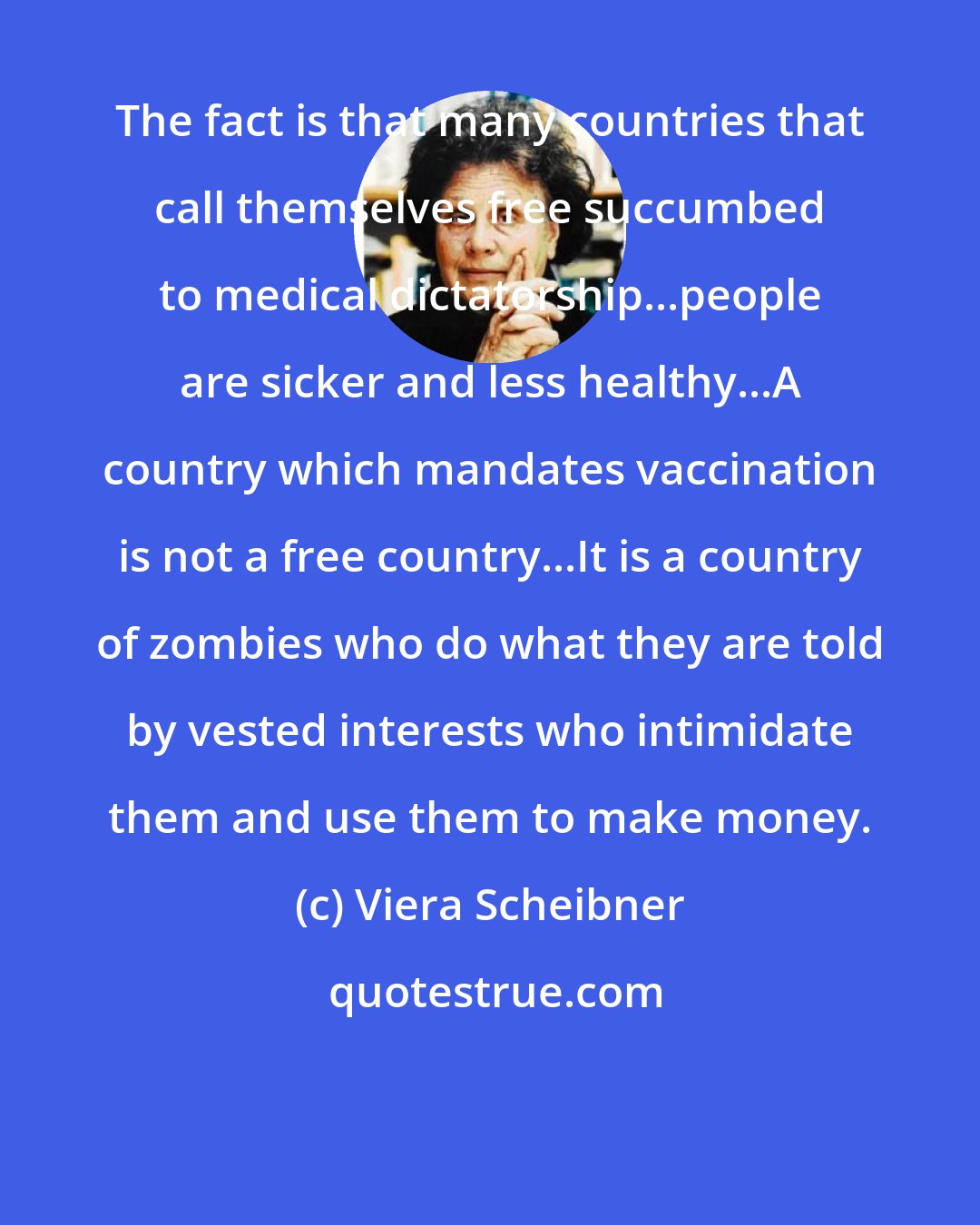 Viera Scheibner: The fact is that many countries that call themselves free succumbed to medical dictatorship...people are sicker and less healthy...A country which mandates vaccination is not a free country...It is a country of zombies who do what they are told by vested interests who intimidate them and use them to make money.