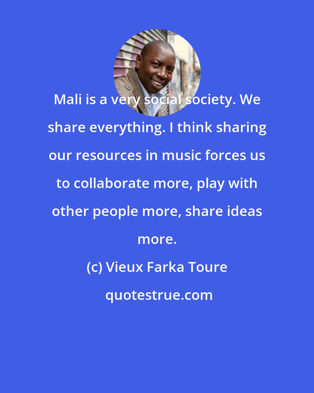 Vieux Farka Toure: Mali is a very social society. We share everything. I think sharing our resources in music forces us to collaborate more, play with other people more, share ideas more.