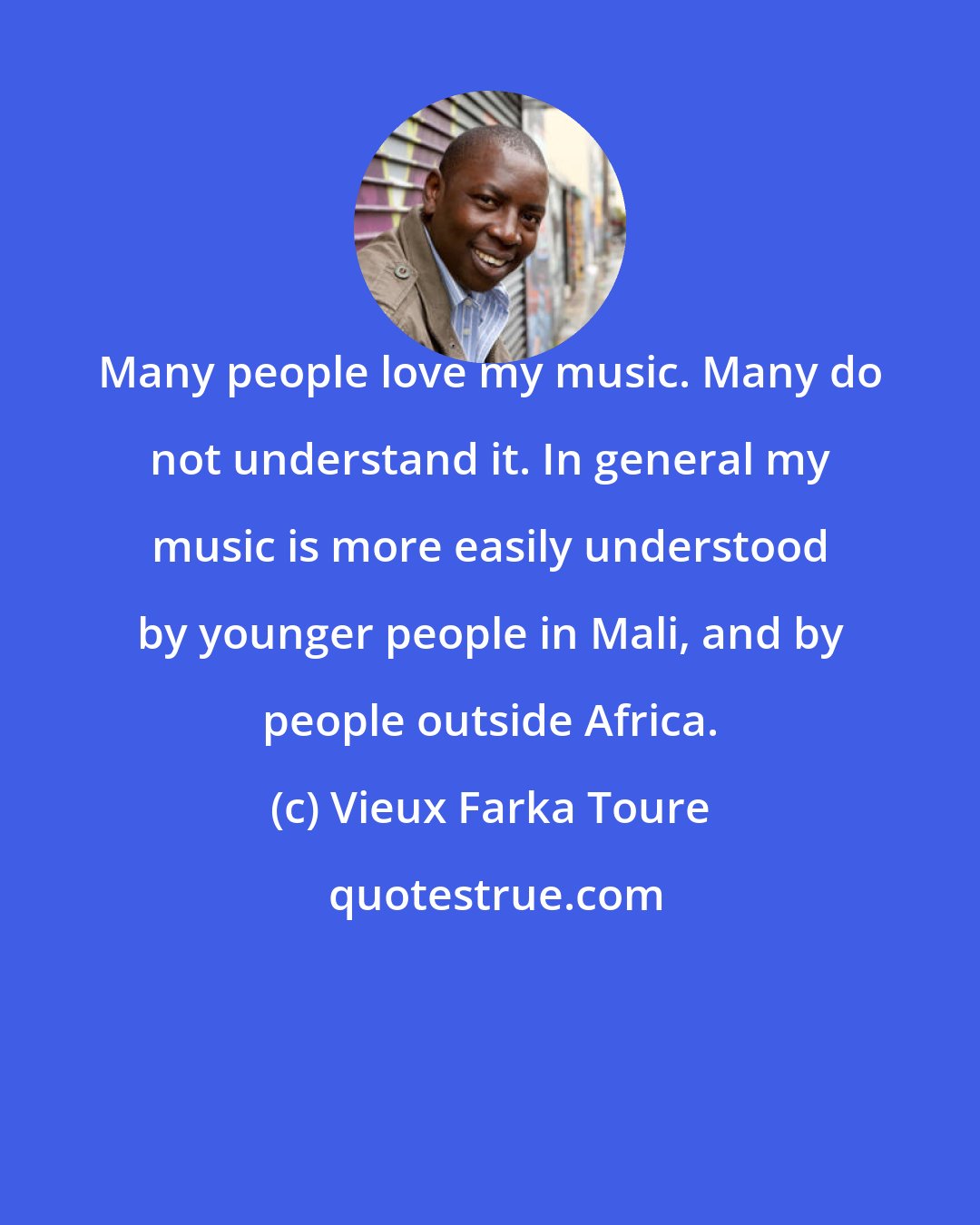 Vieux Farka Toure: Many people love my music. Many do not understand it. In general my music is more easily understood by younger people in Mali, and by people outside Africa.