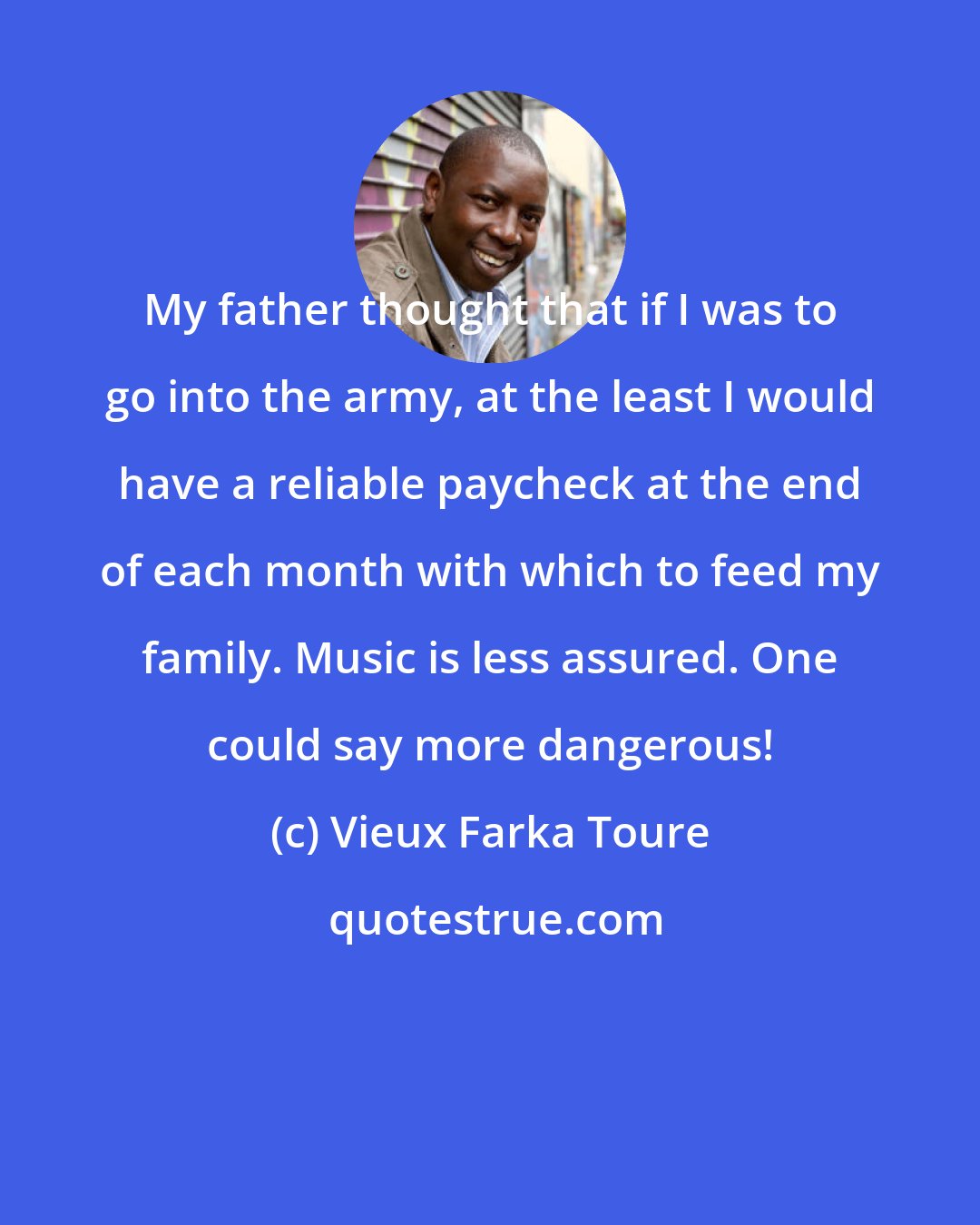 Vieux Farka Toure: My father thought that if I was to go into the army, at the least I would have a reliable paycheck at the end of each month with which to feed my family. Music is less assured. One could say more dangerous!