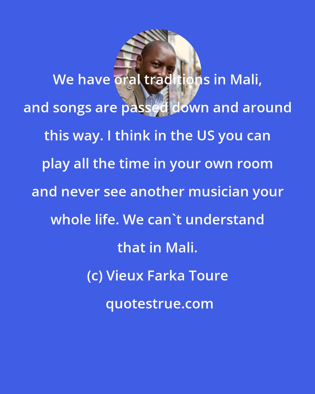 Vieux Farka Toure: We have oral traditions in Mali, and songs are passed down and around this way. I think in the US you can play all the time in your own room and never see another musician your whole life. We can't understand that in Mali.