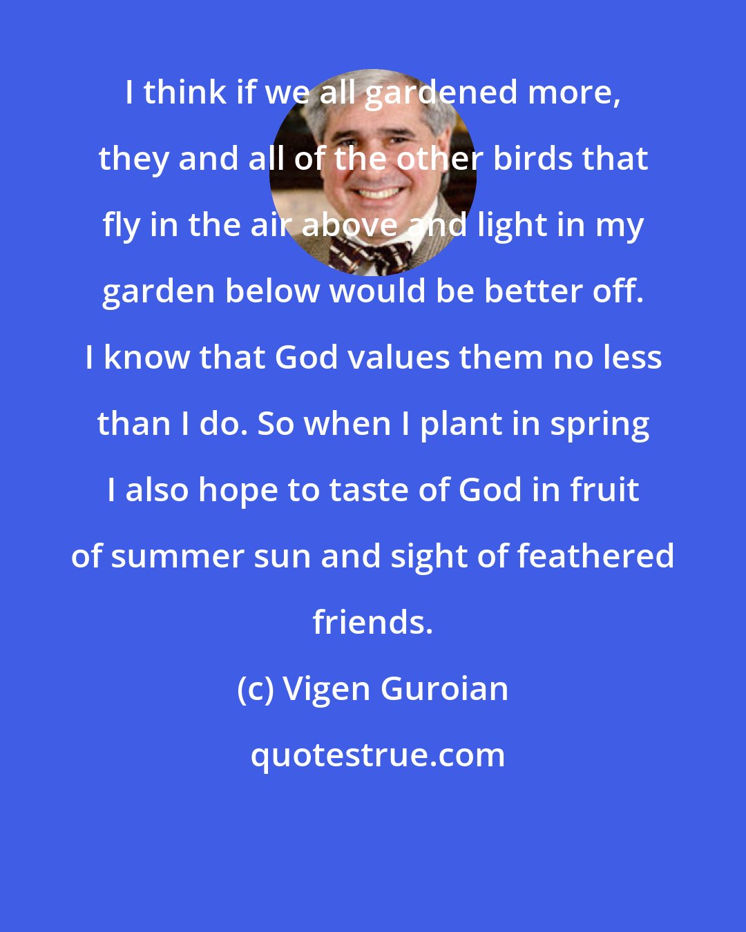 Vigen Guroian: I think if we all gardened more, they and all of the other birds that fly in the air above and light in my garden below would be better off. I know that God values them no less than I do. So when I plant in spring I also hope to taste of God in fruit of summer sun and sight of feathered friends.