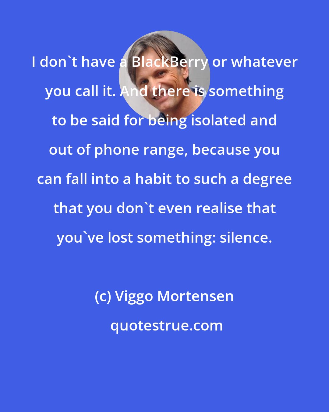 Viggo Mortensen: I don't have a BlackBerry or whatever you call it. And there is something to be said for being isolated and out of phone range, because you can fall into a habit to such a degree that you don't even realise that you've lost something: silence.