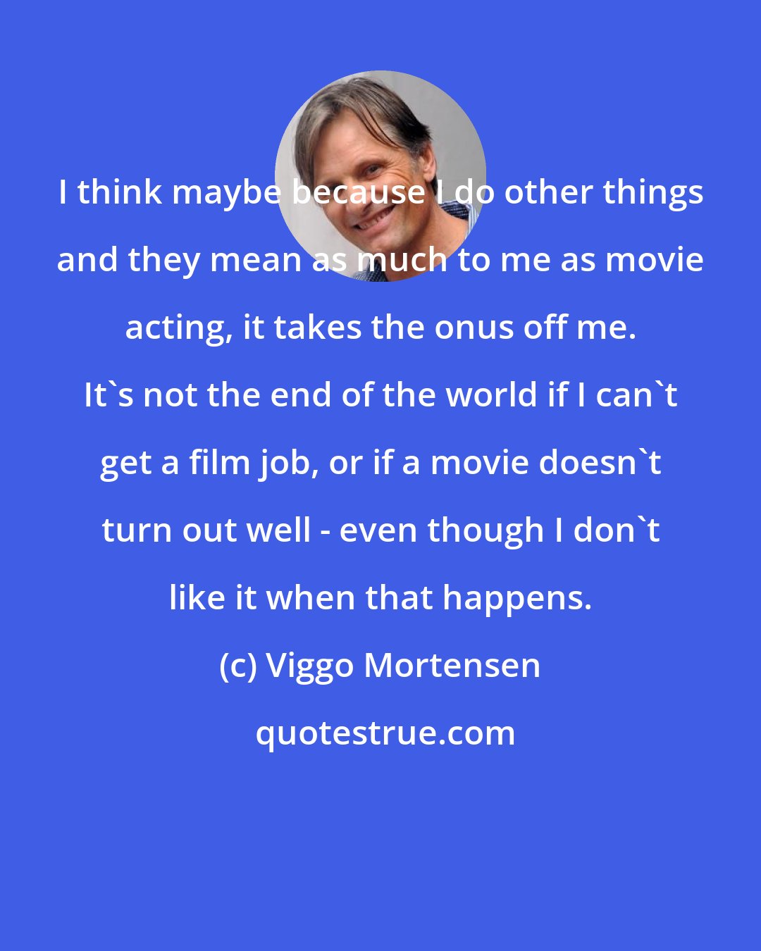 Viggo Mortensen: I think maybe because I do other things and they mean as much to me as movie acting, it takes the onus off me. It's not the end of the world if I can't get a film job, or if a movie doesn't turn out well - even though I don't like it when that happens.