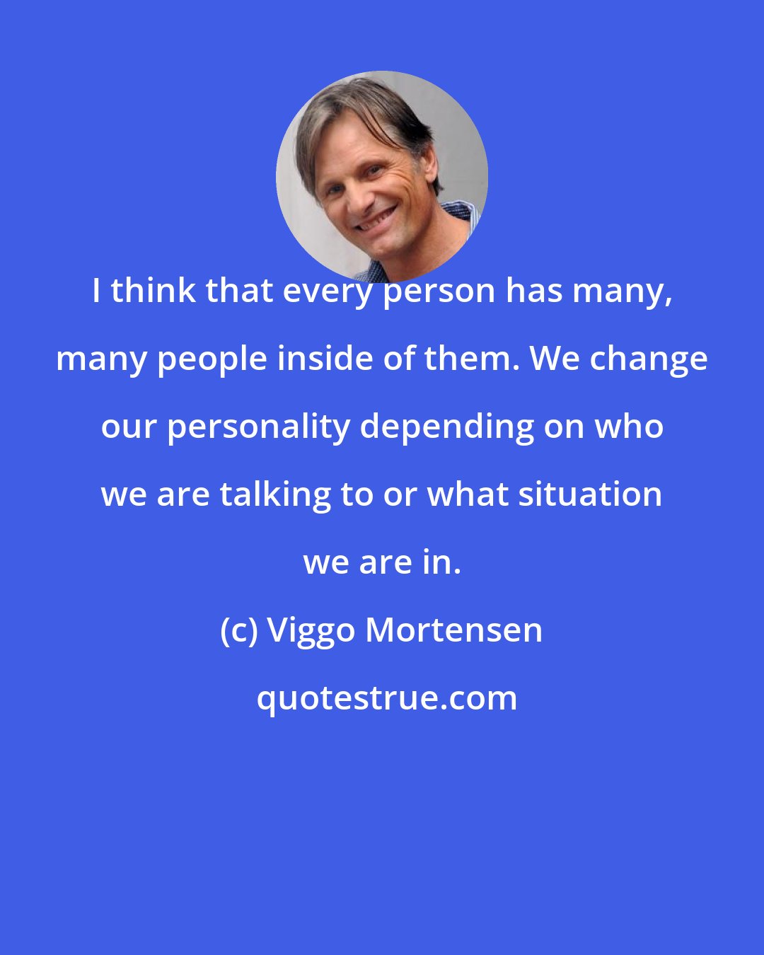 Viggo Mortensen: I think that every person has many, many people inside of them. We change our personality depending on who we are talking to or what situation we are in.