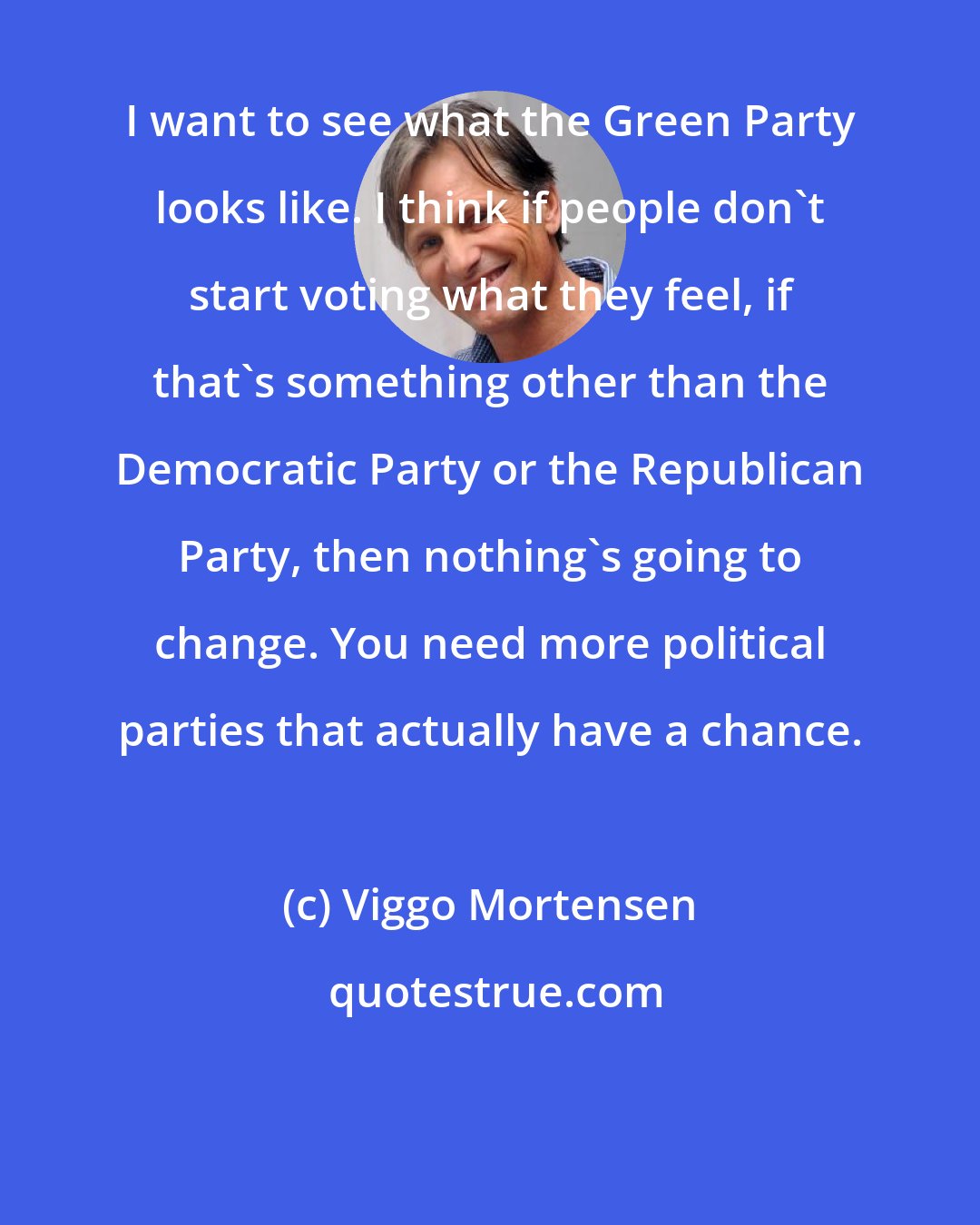 Viggo Mortensen: I want to see what the Green Party looks like. I think if people don't start voting what they feel, if that's something other than the Democratic Party or the Republican Party, then nothing's going to change. You need more political parties that actually have a chance.