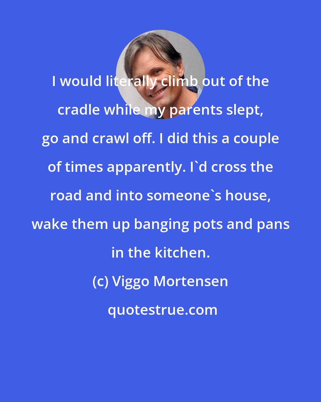 Viggo Mortensen: I would literally climb out of the cradle while my parents slept, go and crawl off. I did this a couple of times apparently. I'd cross the road and into someone's house, wake them up banging pots and pans in the kitchen.