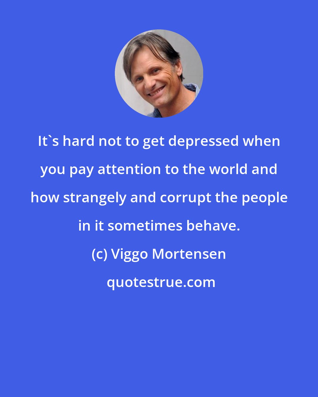 Viggo Mortensen: It's hard not to get depressed when you pay attention to the world and how strangely and corrupt the people in it sometimes behave.