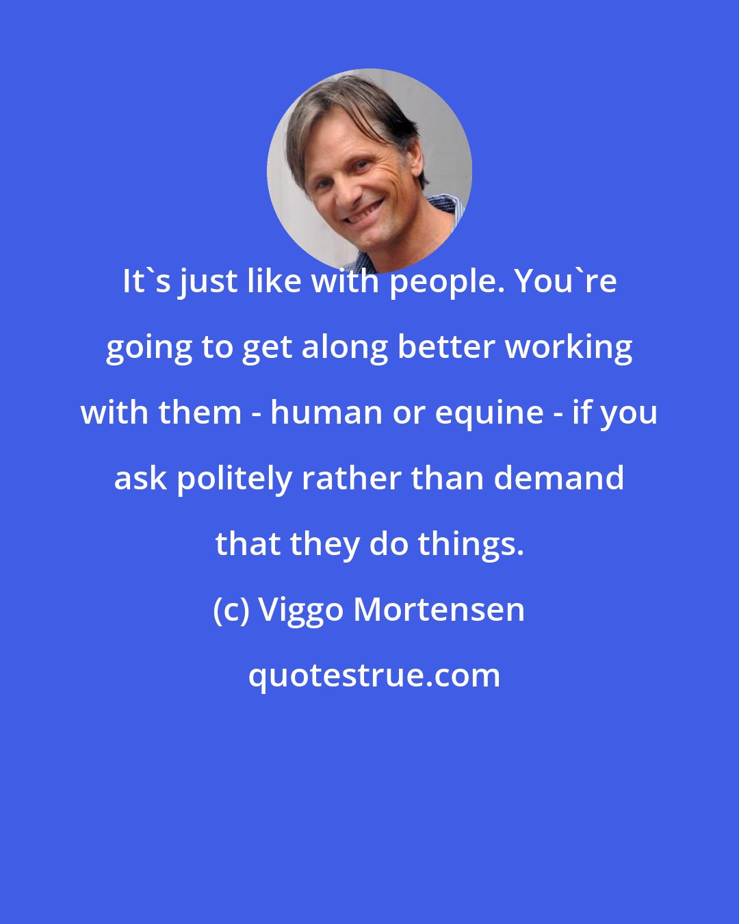 Viggo Mortensen: It's just like with people. You're going to get along better working with them - human or equine - if you ask politely rather than demand that they do things.