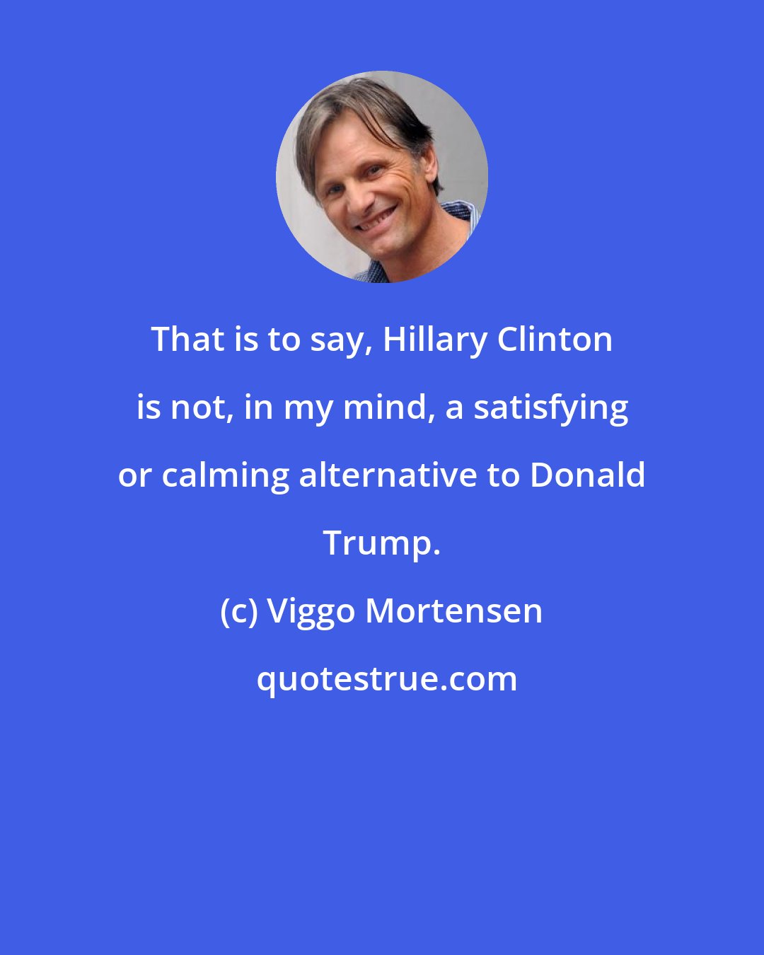 Viggo Mortensen: That is to say, Hillary Clinton is not, in my mind, a satisfying or calming alternative to Donald Trump.