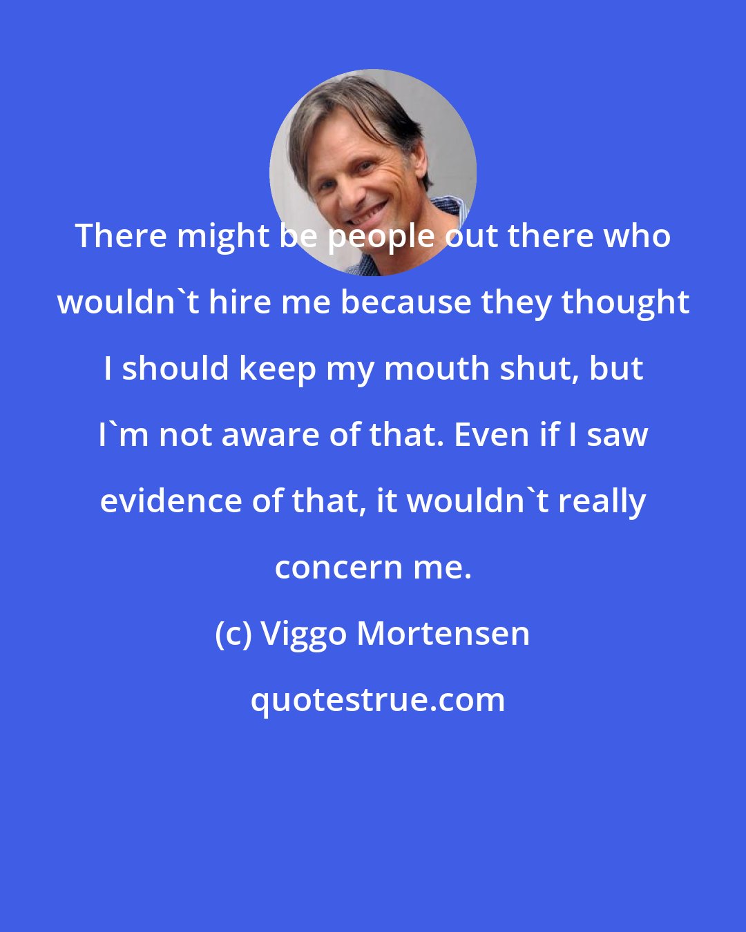 Viggo Mortensen: There might be people out there who wouldn't hire me because they thought I should keep my mouth shut, but I'm not aware of that. Even if I saw evidence of that, it wouldn't really concern me.