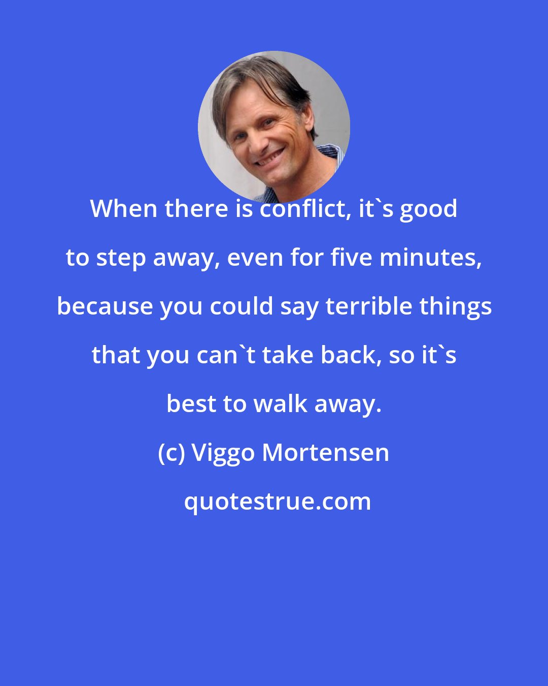 Viggo Mortensen: When there is conflict, it's good to step away, even for five minutes, because you could say terrible things that you can't take back, so it's best to walk away.