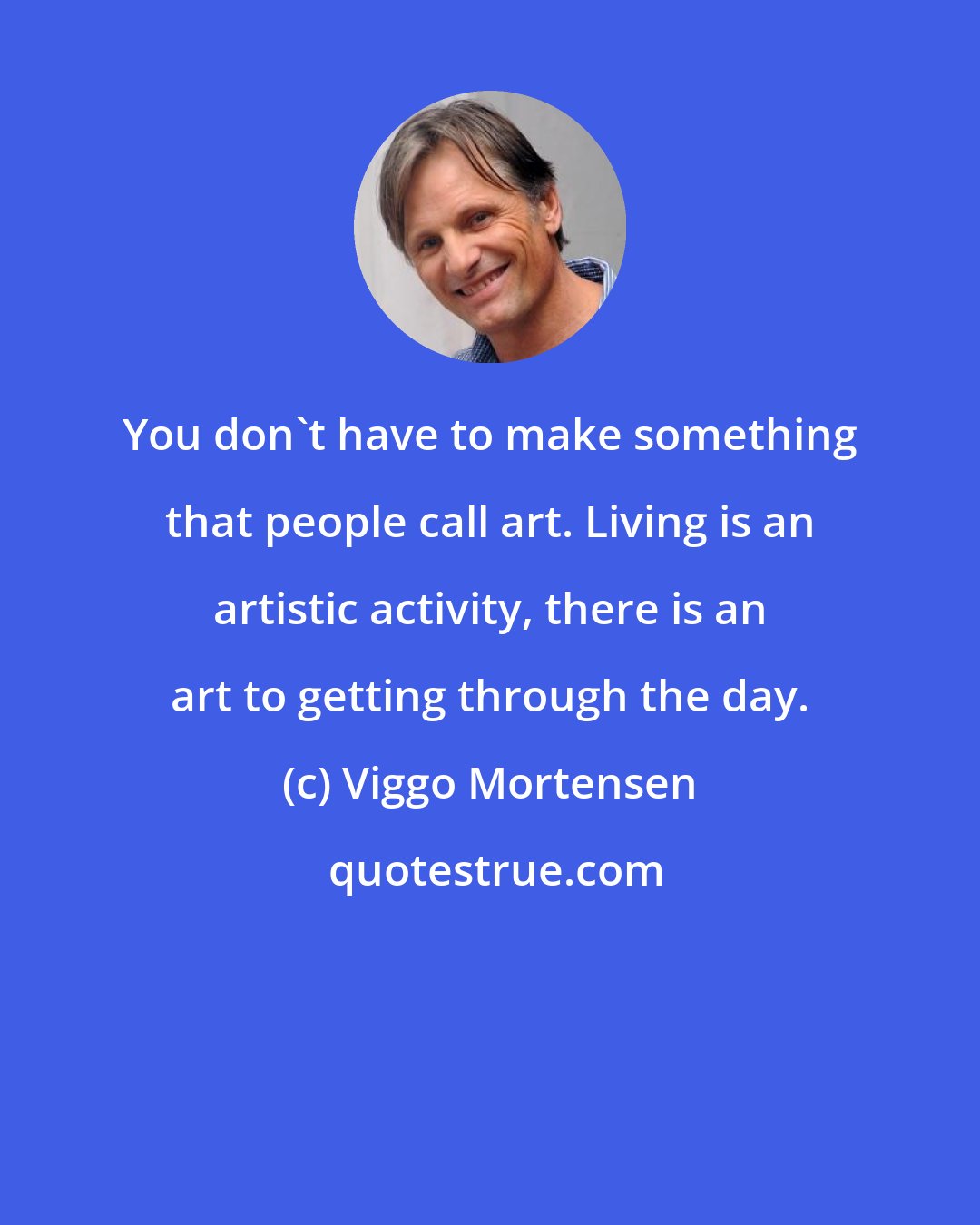 Viggo Mortensen: You don't have to make something that people call art. Living is an artistic activity, there is an art to getting through the day.