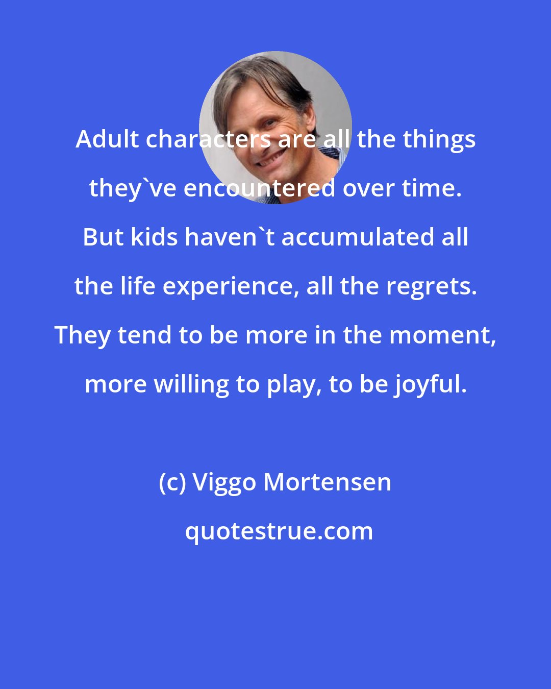 Viggo Mortensen: Adult characters are all the things they've encountered over time. But kids haven't accumulated all the life experience, all the regrets. They tend to be more in the moment, more willing to play, to be joyful.