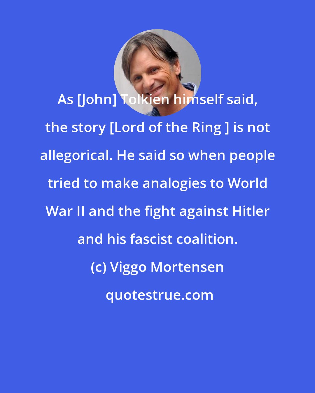 Viggo Mortensen: As [John] Tolkien himself said, the story [Lord of the Ring ] is not allegorical. He said so when people tried to make analogies to World War II and the fight against Hitler and his fascist coalition.