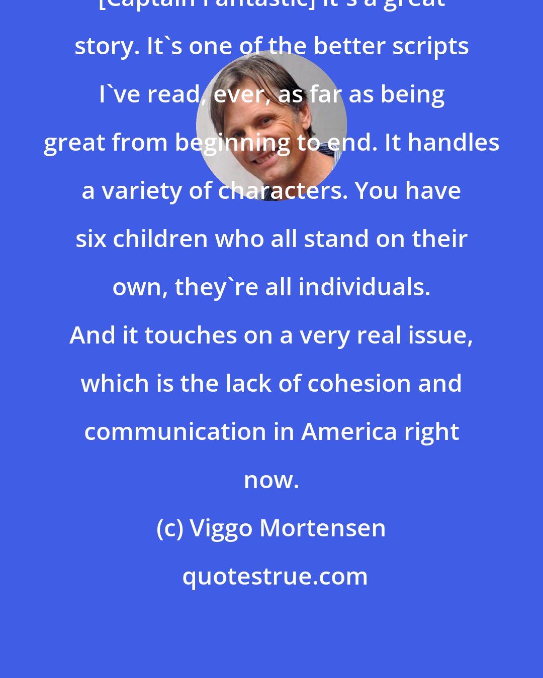 Viggo Mortensen: [Captain Fantastic] it's a great story. It's one of the better scripts I've read, ever, as far as being great from beginning to end. It handles a variety of characters. You have six children who all stand on their own, they're all individuals. And it touches on a very real issue, which is the lack of cohesion and communication in America right now.