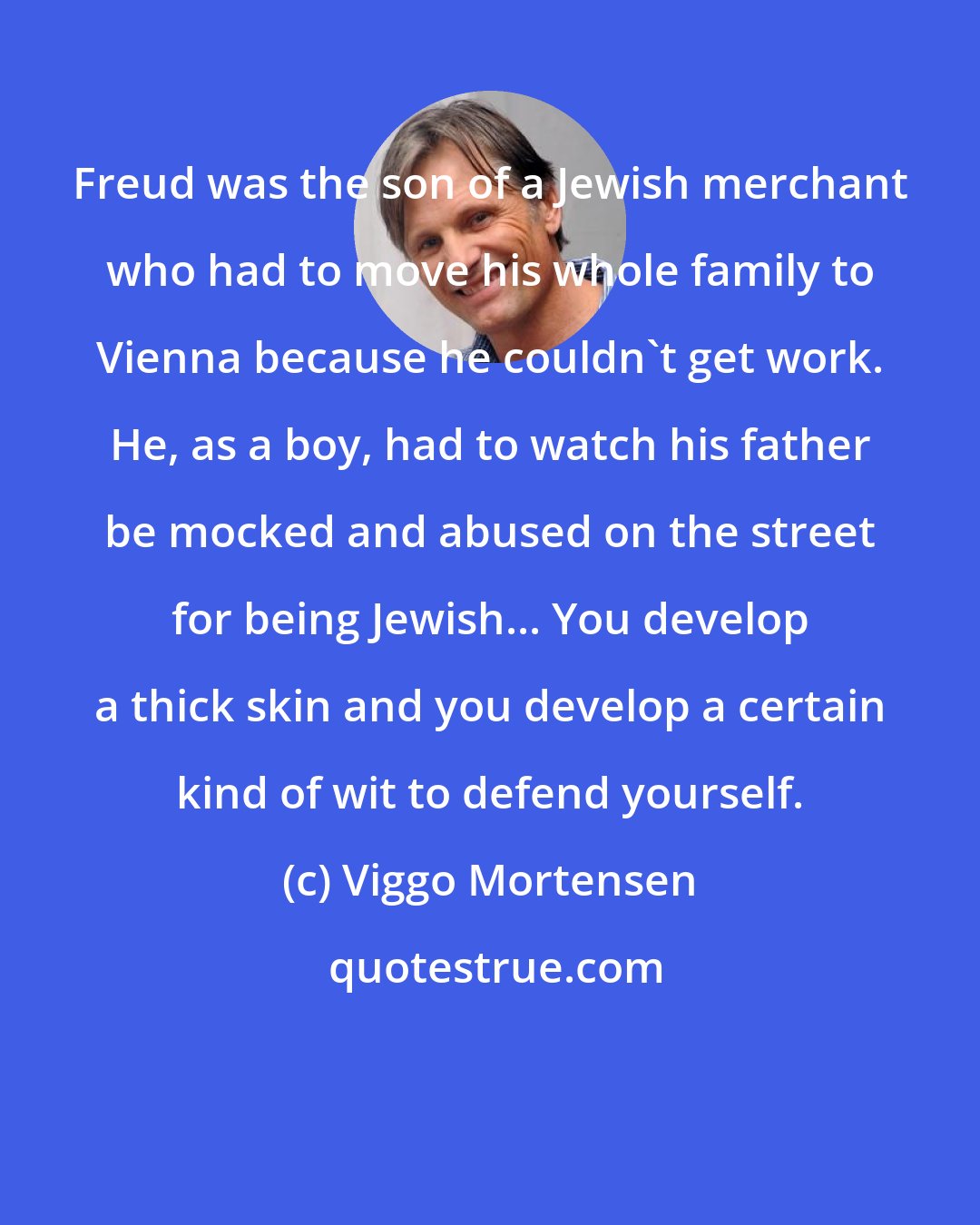 Viggo Mortensen: Freud was the son of a Jewish merchant who had to move his whole family to Vienna because he couldn't get work. He, as a boy, had to watch his father be mocked and abused on the street for being Jewish... You develop a thick skin and you develop a certain kind of wit to defend yourself.