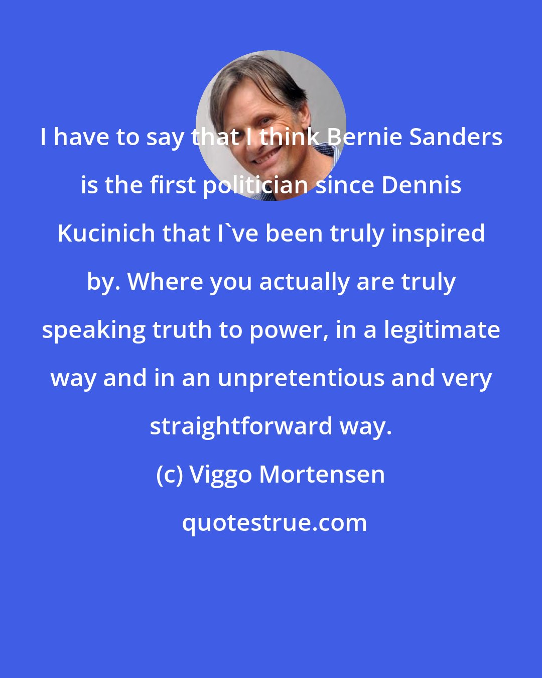 Viggo Mortensen: I have to say that I think Bernie Sanders is the first politician since Dennis Kucinich that I've been truly inspired by. Where you actually are truly speaking truth to power, in a legitimate way and in an unpretentious and very straightforward way.