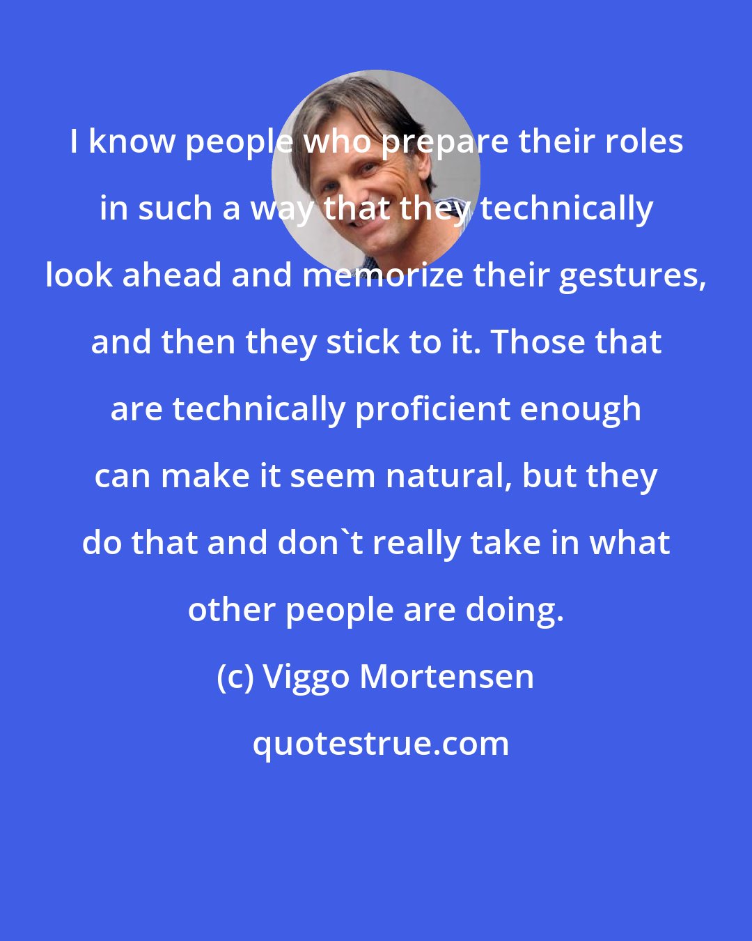 Viggo Mortensen: I know people who prepare their roles in such a way that they technically look ahead and memorize their gestures, and then they stick to it. Those that are technically proficient enough can make it seem natural, but they do that and don't really take in what other people are doing.