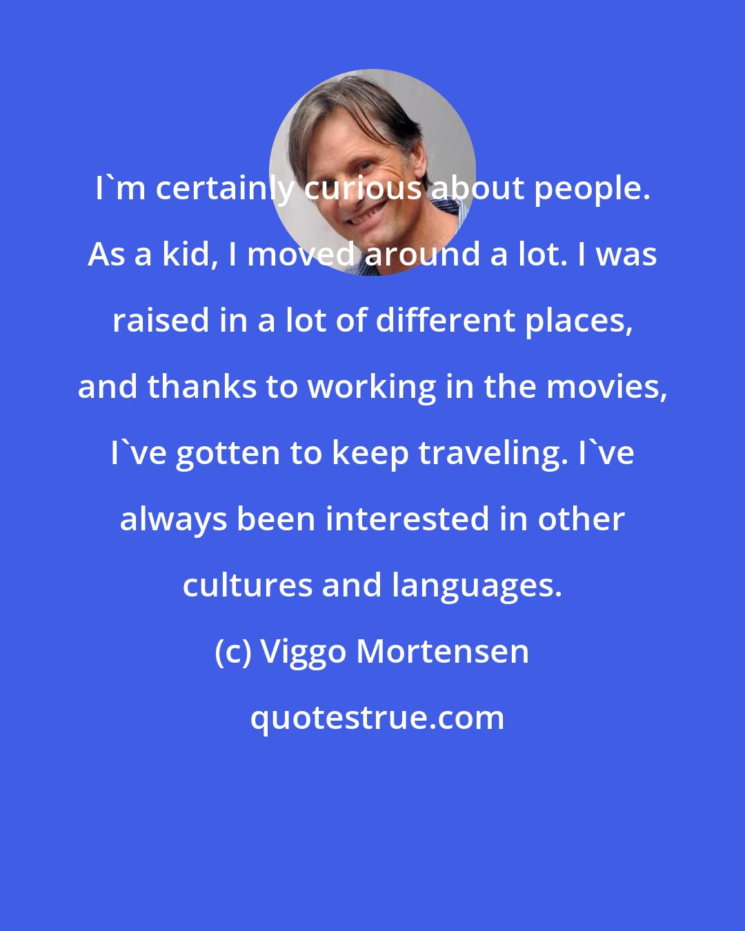 Viggo Mortensen: I'm certainly curious about people. As a kid, I moved around a lot. I was raised in a lot of different places, and thanks to working in the movies, I've gotten to keep traveling. I've always been interested in other cultures and languages.