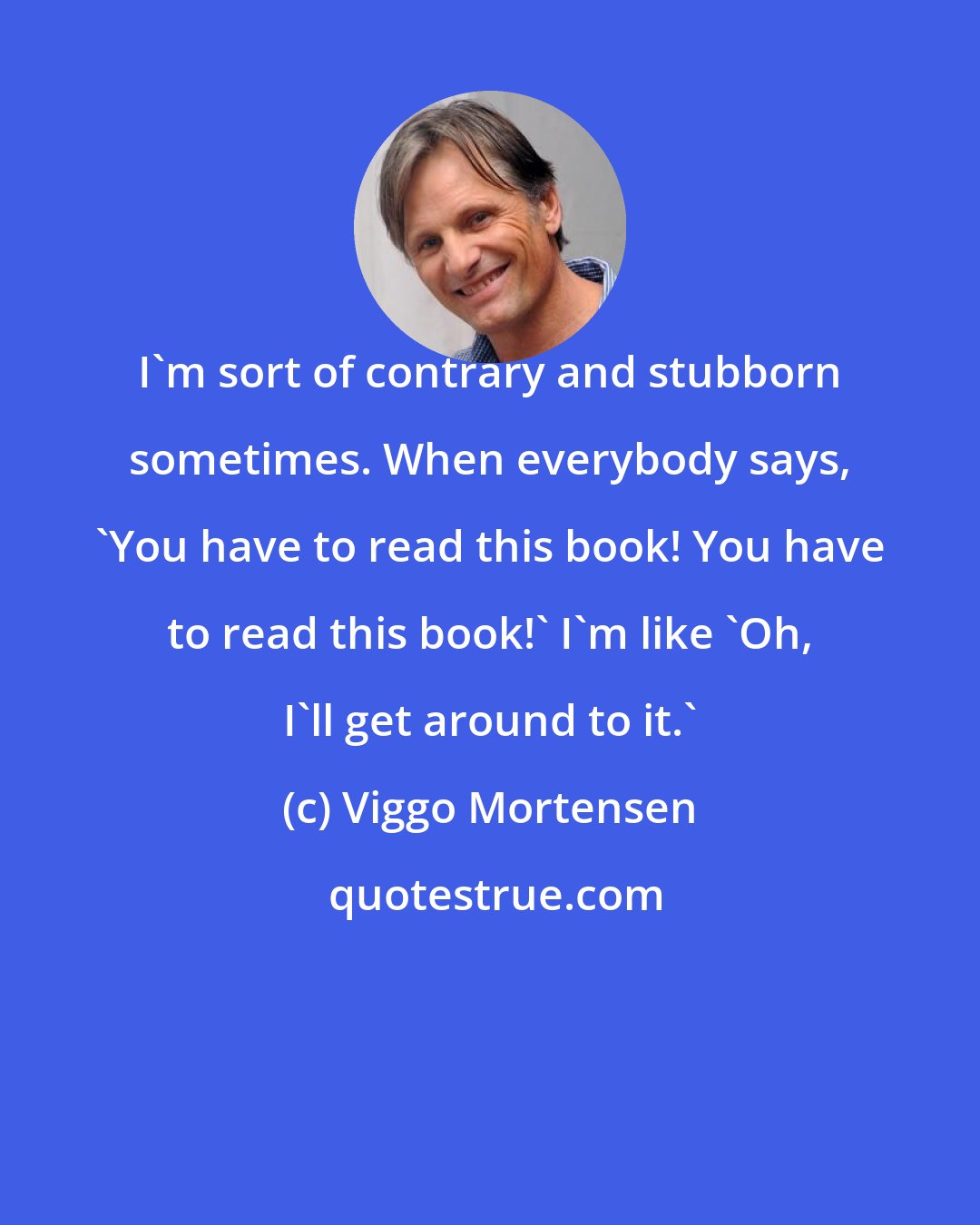 Viggo Mortensen: I'm sort of contrary and stubborn sometimes. When everybody says, 'You have to read this book! You have to read this book!' I'm like 'Oh, I'll get around to it.'