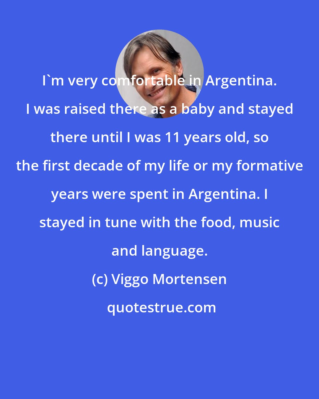 Viggo Mortensen: I'm very comfortable in Argentina. I was raised there as a baby and stayed there until I was 11 years old, so the first decade of my life or my formative years were spent in Argentina. I stayed in tune with the food, music and language.